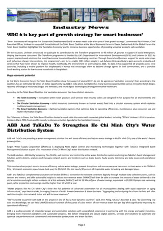 ABB and TaKaDu are providing a water management solution that will boost efficiency and reduce water leakage in Ho Chi Minh City, one of the world’s fastest
growing cities.
Saigon Water Supply Corporation (SAWACO) is deploying ABB’s digital control and monitoring technologies together with TaKaDu’s Integrated Event
Management Solution as part of its restoration of Ho Chi Minh City’s water distribution network.
The ABB solution - ABB Ability Symphony Plus SCADA - will monitor and control the entire water distribution system and integrate TaKaDu’s Event Management
Solution, which detects, analyzes and manages network events and incidents such as leaks, bursts, faulty assets, telemetry and data issues and operational
failures.
This massive urban project aims to increase efficiency, reduce water leakage, prevent disruptions and ensure everyone has access to clean water in Ho Chi Minh
City – Vietnam’s economic powerhouse. Last year, Ho Chi Minh City lost nearly 30 percent of its potable water to leaking and damaged pipes.
ABB’s and TaKaDu’s complementary solutions will enable SAWACO to monitor the network conditions digitally through multiple data collection points, such as
sensors and meters, and offer actionable insights to reduce non-revenue water. SAWACO will then be able to increase the amount of water delivered to the
city’s industries and eight million residents. At a first estimate, SAWACO will hit 50 Mio m³/year of water savings, equivalent to 20,000 Olympic-size swimming
pools, while production cost savings could be higher than 10 MUSD a year.
“Water projects like Ho Chi Minh City’s show the full potential of advanced automation for all municipalities dealing with rapid expansion or aging
infrastructure,” says Kevin Kosisko, Managing Director of ABB’s Power Generation & Water business. “Aggregating and analysing data from the field will offer
real-time insights into network status and will increase revenues.”
“We’re excited to partner with ABB on this project in one of Asia’s most dynamic countries” said Amir Peleg, TaKaDu’s Founder & CEO. “By converting raw
data into knowledge, we can help SAWACO reduce hundreds of thousands of cubic meters of non-revenue water lost per day while significantly improving its
operational efficiency.”
ABB is a leading provider of integrated power and automation solutions with unparalleled experience in partnering with the energy and water industries,
bringing them improved operations and sustainable progress. We deliver integrated and secure digital systems, services and solutions to automate and
optimize the performance of conventional and renewable power plants and water facilities.
ABB And TaKaDu To Strengthen Ho Chi Minh City’s Water
Distribution System
‘SDG 6 is key part of growth strategy for smart businesses’
‘Smart businesses will recognise that Sustainable Development Goal 6 on water needs to be a key part of their growth strategy’, commented Paul Polman, Chief
Executive Officer, Unilever in support of the activities of the Toilet Board Coalition at the World Economic Forum in Davos, Switzerland.At the Global Forum the
Toilet Board Coalition highlighted the ‘Sanitation Economy’ and its immense business opportunities of providing universal access to safe sanitation.
On the occasion, Unilever announced to quadruple its contribution to the Transform programme to 40 million UK pounds in support of social enterprises.
Helping low-income consumers The Transform programme is founded by UK’s Department for International Development (DFID) and Unilever in 2015 to
support market-based solutions that meet low-income household needs in developing countries. Through financial and business support for social enterprises
and behaviour-change interventions, the programme’s aim is to enable 100 million people in sub-Saharan Africa and Asia to gain access to products and
services that have been shown to improve health, livelihoods, the environment or well-being by 2025. To date, it has supported 19 projects across nine
countries, including a mobile platform for shopkeepers in Kenya that encourages them to become change agents in their communities, and a portable
hand-washing station for low-income households in Bangladesh.
Huge economic potential
At the World Economic Forum the Toilet Board Coalition draw the support of several CEO’s to join its agenda on ‘sanitation economy’ that, according to the
coalition, has an estimated 62 billion US dollar opportunity by 2021 in India alone. Sanitation has many business opportunities such as innovative toilet design,
recovery of biological resources (biogas and fertilizer), and smart digital technologies driving preventative healthcare.
According to the Toilet Board Coalition the ‘sanitation economy’ has three distinct elements:
•	 The Toilet Economy — innovation within toilet products and services that ensures toilets are designed fit for purpose for all environments and
incomes
•	 The Circular Sanitation Economy — toilet resources (commonly known as human waste) feed into a circular economy system which replaces
traditional waste management
•	 The Smart Sanitation Economy — digitised sanitation systems that optimise data for operating efficiencies, maintenance, plus consumer use and
health information insights
On 25 January in Davos, the Toilet Board Coalition hosted a round-table discussion with respected global leaders, including CEO’s of Unilever, LIXIL Corporation,
Kimberly-Clark, TATA Trusts and Firmenich, to discuss an Action Agenda for the Sanitation Economy.
Page 4
Industry News
 