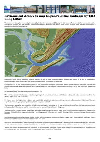 Environment Agency to map England’s entire landscape by 2020
using LIDAR
The Environment Agency has announced plans to map England’s entire landscape by 2020, using the data to assess flood risk and inform conservation work.
Using aircraft equipped with laser scanners, the Environment Agency will map all 130,000km2 of the country, including rivers, fields and national parks –
equivalent to 32 million football pitches.
In addition to being used to understand flood risk, the data will also be made available for free to the public and industry to be used by archaeologists,
environmental and urban planners, and even gamers to make accurate 3D models of the landscape.
Currently about 75 per cent of the country is mapped but with only sporadic coverage of upland areas. The new project, beginning over winter, will cover all of
England’s national parks, areas of outstanding natural beauty (AONBs) and sites of special scientific interest (SSSIs) such as the Peak District and the Yorkshire
Dales.
Sir James Bevan, Chief Executive of the Environment Agency, said:
“This ambitious project will enhance our understanding of England’s unique natural features and landscape, helping us to better understand flood risk, plan
effective defences and fight waste crime.
I’m pleased we are able to gather, use and share such valuable data to contribute to environmental improvements and conservation. It’s just one of the many
ways the Environment Agency is using technology to help people and wildlife.”
The Environment Agency has been using lidar – light detection and ranging – technology for 20 years to better understand flood risk. Maps are created by air-
craft equipped with laser scanners, which measure the distance between the aeroplane and the ground.
The data collected can then be used to plan flood defences across whole river catchments. It also helps environment officers spot sudden changes in the
landscape that could indicate illegal waste dumping – in 2014 eight people in Cornwall were fined for dumping 4,500m3 of waste, which was discovered using
lidar data.
Other organisations across the Defra group also use the data to help improve the environment – Natural England uses it to assess wildlife habitat and Forestry
Commission use it to understand more about the country’s tree cover.
In 2015, the Environment Agency made 11 terabytes of lidar data – equivalent to 3 million MP3 songs – available for free to the public as open data. Since then,
the data has been downloaded more than 500,000 times. The data has even helped archaeologists uncover lost Roman roads in the north of the country.
The new data will also be better quality than ever before, as the Environment Agency will map the whole country at 1m resolution by 2020. This means using
the most up-to-date laser technology to reveal the features and details of the terrain more clearly.
Page 7
 