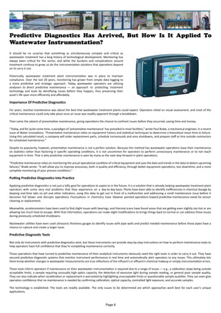 Predictive Diagnostics Has Arrived, But How Is It Applied To
Wastewater Instrumentation?
It should be no surprise that something as simultaneously complex and critical as
wastewater treatment has a long history of technological development. Monitoring has
always been critical for the sector, and while the burdens and complications around
treatment continue to grow, so do the instrumentation solutions that operations depend
on to carry it out.
Historically, wastewater treatment plant instrumentation was in place to maintain
compliance. Over the last 20 years, monitoring has grown from simple data logging to
a more predictive and strategic approach. Today, wastewater operators are utilizing
analysers to direct predictive maintenance — an approach to protecting treatment
technology and tools by identifying issues before they happen, thus preserving their
asset’s life span more efficiently and affordably.
Importance Of Predictive Diagnostics
For years, reactive maintenance was about the best that wastewater treatment plants could expect. Operators relied on visual assessment, and most of the
critical maintenance could only take place once an issue was readily apparent through a breakdown.
Then came the advent of preventative maintenance, giving operations the chance to confront issues before they occurred, saving time and money.
“Today, and for quite some time, a paradigm of ‘preventative maintenance’ has prevailed in most facilities,” wrote Paul Brake, a mechanical engineer, in a recent
issue of Water Innovations. “Preventative maintenance relies on equipment history and statistical techniques to determine a theoretical mean time to failure.
Using this calculated result, a company will order replacement parts, schedule turnarounds and area shutdowns, and prepare staff or hire outside contractors
for scheduled maintenance.”
Despite its popularity, however, preventative maintenance is not a perfect solution. Because this method has wastewater operations base their maintenance
on statistics rather than factoring in specific operating conditions, it is not uncommon for operators to perform unnecessary maintenance or to not reach
equipment in time. That is why predictive maintenance is seen by many as the next step forward in plant operations.
“Predictive maintenance relies on monitoring the actual operational condition of critical equipment and uses the data and trends in the data to detect upcoming
failures,” Brake wrote. “It will allow you to improve processes, both in quality and efficiency, through better equipment operations, less downtime, and a more
complete monitoring of your process conditions.”
Putting Predictive Diagnostics Into Practice
Applying predictive diagnostics is not just a lofty goal for operations to aspire to in the future. It is a solution that is already helping wastewater treatment plant
operators with some very real problems that they experience on a day-to-day basis. Plants have been able to identify inefficiencies in chemical dosage by
keeping real-time tabs on pH and other indicators, using this data to get out in front of a malfunction and addressing a small maintenance issue before it
becomes full blown and disrupts operations. Fluctuations in chemistry have likewise pointed operations toward predictive maintenance needs for sensor
cleaning or replacement.
Meanwhile, accelerometers have been used to find slight issues with bearings, and thermal scans have found areas that are getting even slightly too hot or are
allowing too much heat to escape. With that information, operations can make slight modifications to brings things back to normal or can address these issues
during previously scheduled shutdowns.
Wastewater utilities have even used ultrasonic thickness gauges to identify issues with pipe walls and predict needed maintenance before those pipes have a
chance to rupture and create a larger issue.
Predictive Diagnostic Tools
Not only do instruments with predictive diagnostics exist, but these instruments can provide step-by-step instructions on how to perform maintenance tasks to
help operators have full confidence that they’re completing maintenance correctly.
Those operations that have turned to predictive maintenance of their analytical instruments obviously need the right tools in order to carry it out. They have
secured predictive diagnostic systems that monitor instrument performance in real time and automatically alert operators to any issues. This ultimately lets
them know whether changes in wastewater measurements are true reflections of the influent’s or effluent’s chemical makeup or simply instrumentation errors.
These tools inform operators if maintenance on their wastewater instrumentation is required due to a range of issues — e.g., a calibration slope being outside
acceptable limits, a sample requiring unusually high optics capacity, the detection of excessive light during sample reading, or general poor sample quality.
They can also indicate when recalibration or replacement is warranted by highlighting unacceptable limits or questionable sample qualities. They can even give
operators confidence that no maintenance is needed by confirming calibration, optical capacity, controlled light exposure, and accurate samples.
The technology is established. The tools are readily available. The only issues to be determined are which approaches work best for each user’s unique
applications.
Page 8
 