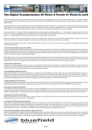 The Digital Transformation Of Water: 8 Trends To Watch In 2018
Great technological revolutions occur when innovation offers a new way to solve challenges at a price that the market can afford to pay — or ill afford to ignore,
considering the benefits. Some noteworthy trends are imminent in 2018, as long-standing and emerging water-sector obstacles get countered by a variety of
digital solutions.
Globally, the water industry has embarked on a journey toward digital transformation. The sector can no longer sustain itself in isolation from the technological
shifts happening in other infrastructure industries and at the customer level. These changes are happening due to a multitude of innovations that fall under
several banners: “smart water,” “digital water,” and “Internet of Things,” (IoT). Irrespective of nomenclature, change is underway.
Smart water solutions — hardware, software, and data analytics to improve capital and operating efficiencies — are taking hold in water, driving more than $35
billion US of municipal spending over the next decade. At the root of this buildout are continued financial pressures on water suppliers and users to do more
with less — and the proliferation of cloud-based information technology presents a viable solution.
Global smart water markets are being shaped by key themes, including water scarcity, customer demand for improved service at lower cost, increased
environmental awareness, regulatory compliance measures, and technology firms’ innovations to address these challenges.
Bluefield Research sees eight key trends emerging in 2018 that build on these themes and will continue to push smart water technologies to the forefront of
industry decision-making:
1. Private Equity Sees Opportunity In Smart Water
There’s a growing trend of consolidation across software and data management platforms, as financial and strategic investors look to boost returns by capturing
synergies across portfolio companies. We are seeing more and more venture capital and private equity companies entering the space. Two recent examples
include the EQT/Innovyze and XPV Water Partners/Aquatic Informatics. SoftBank snapped up equity’s majority in OSIsoft, while Optimatics raised capital from
venture and strategic investors to support growth initiatives.
Smart water deals represent an increasing share of water mergers and acquisitions and now hold much more value. A new benchmark was set in smart
water M&A (mergers and acquisitions) as private equity group EQT completed its smart water portfolio, paying $270 million for Innovyze, reflecting a 6x EBITDA
(earnings before interest, taxes, depreciation, and amortization ) for the profitable network modeling and business analytics platform.
2. Project Finance Gets Smarter
Innovations in financing structure increase the focus on performance, which encourages adoption of smart water technologies. We see this with the
impact bond financing, essentially outcome driven bonds with specific reference to water and wastewater infrastructure outcomes. One example is DC Water’s
issuance of an environmental impact bond to fund its green infrastructure initiative.
3. Asset Management Becomes Key Focus
Within the smart water sector, asset management has emerged as the key battleground, where players from across the utility operating spectrum are
extending their offerings to incorporate asset centric products and services. From multiple angles (leak detection , pressure management , workflow
management), solutions providers are looking to operationalize historic data in asset-centric decision-making. Municipal water utilities have never had such a
wide commercial offering of solutions to improve how they plan, monitor, and manage their critical water infrastructure.
4. Artificial Intelligence (AI) At The Core
AI is taking off, and water is no exception. We see machine-learning techniques at the core of multiple firms’ offerings, which greatly advance utilities’ ability to
operationalize data and monetize insights. Companies that are using AI to “smarten” water systems include Pluto AI, EMAGIN, Fracta, and Fathom.
5.Stormwater At Resilience Ground Zero
In the wake of hurricanes and the push for resilience to climate change globally, we see an increase in real-time control solutions for smarter stormwater
management which present an opportunity to avoid heavy CAPEX spending and maximize the use of existing assets. Smart sewer solutions introduce more
flexibility in existing collection networks, which maximize storage and retention capacity of existing wet infrastructure assets with real-time control systems.
6. Cybersecurity To Remain A High Priority
With hacking incidents in the U.S. and elsewhere, as well as utilities’ move into the cloud, cybersecurity is becoming a key priority with the European Union
developing standards and IT departments increasing focus.
7. Convergence Of Infrastructure Communication
Across the smart meter landscape, the addressable market for information communications technology (ICT) is on the cusp of change, as diversified municipal
utilities seek cost efficiencies through interoperable communications infrastructure across water, gas, and electric meters. ICT firms like Cisco, Verizon, AT&T,
Huawei, and Vodafone are at the forefront of emerging communications protocols. This is placing pressure on traditional smart metering players like Itron,
Landis+Gyr, Sensus, and Elster — which have controlled the advanced metering infrastructure (AMI) market to date.
8. Smart Water Technologies To Play A Key Role In Utility Of The Future
Many municipal utilities are seeking to achieve cost efficiencies and improve operational efficiencies. Utilities are becoming more customer-centric, and smart
water is no exception. India is a good example of this, with water playing a key role in its Smart Cities Mission. A broader trend of digitalization is changing the
fundamental relationship between a utility and its customer, morphing an isolated supplier into a connected service provider, and water is no exception.
Page 9
 