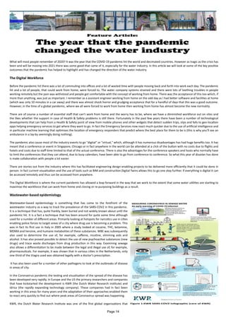 Feature Article:
The year that the pandemic
changed the water industry
What will most people remember of 2020? It was the year that the COVID-19 pandemic hit the world and decimated countries. However as tragic as the crisis has
been and will be moving into 2021 there was some good that came of it, especially for the water industry. In this article we will look at some of the key positive
outcomes that the pandemic has helped to highlight and has changed the direction of the water industry.
The Digital Workforce
Before the pandemic hit there was a lot of commuting into offices and a lot of wasted time with people moving back and forth into work each day. The pandemic
hit and a lot of people, that could work from home, were forced to. The water company systems strained and there were lots of teething troubles in people
working remotely but the pain was withstood and people got comfortable with the concept of working from home. There was the acceptance of this too which, if
more than anything, was just as important. I remember as a assistant engineer working from home on the odd day as I had better software and facilities at home
(which was only 10 minutes in a car away) and there was almost shock horror and grudging acceptance that for a handful of days that this was a good outcome.
However, in the time of a global pandemic, where we all were forced to work from home then working from home has almost become the new normality.
There are of course a number of essential staff that can't work from home and the worry has to be, where we have a diminished workforce out on sites and
the likes whether the support in case of Health & Safety problems is still there. Fortunately in the past few years there have been a number of technological
developments that can help from a Health & Safety point of view from mobile phones and other widgets that detect sudden trips, slips and falls to geo-location
apps helping emergency services to get where they want to go. In fact the Emergency Services now react much quicker due to the use of artificial intelligence and
in particular machine learning that optimises the location of emergency responders that predict where the best place for them to be is (this is why you'll see an
ambulance in a lay-by seemingly doing nothing).
The pandemic also cause most of the industry events to go "digital" or "virtual," which, although it has numerous disadvantages has had huge benefits too. It has
meant that a conference or event in Singapore, Chicago or in fact anywhere in the world can be attended at a click of the button with no costs due to flights and
hotels and costs due to staff time limited to that of the actual conference. There is also the advantages for the conference speakers and hosts who normally have
to limit the conferences that they can attend, due to busy calendars, have been able to go from conference to conference. So what this year of disaster has done
is make collaboration with people a lot easier.
There are stories out from the industry where this has facilitated engineering design enabling projects to be delivered more efficiently that it could be done in
person. In fact current visualisation and the use of tools such as BIM and construction Digital Twins allows this to go one step further. If everything is digital it can
be accessed remotely and thus can be accessed from anywhere.
The Digital Workforce is where the current pandemic has allowed a leap forward in the way that we work to the extent that some water utilities are starting to
maximise the workforce that can work from home and closing or re-purposing buildings as a result.
Wastewater-based epidemiology
Wastewater-based epidemiology is something that has come to the forefront of the
wastewater industry as a way to track the prevalence of the SARS-COV2 in this pandemic.
It is a technique that has, quite frankly, been buried and not widely known about until the
pandemic hit. It is a fact a technique that has been around for quite some time although
used for a number of different areas. Primarily looking at hotspots for narcotics use in cities
enabling police forces to target areas of a city where drug use is becoming a problem. This
was in fact its first use in Italy in 2005 where a study looked at cocaine, THC, ketamine,
MDMA and heroine, and humane metabolites of these substances. WBE was subsequently
also used to determine the use of, for example, caffeine, nicotine, slimming aids and
alcohol. It has also proved possible to detect the use of new psychoactive substances (new
drugs) and trace waste discharges from drug production in this way. Examining sewage
also allows a differentiation to be made between the legal and illegal use of, for example,
pharmaceuticals. For example, it was shown that in various cities in the Netherlands, only
one third of the Viagra used was obtained legally with a doctor’s prescription.
It has also been used for a number of other pathogens to look at the outbreaks of disease
in areas of city.
In the Coronavirus pandemic the testing and visualisation of the spread of the disease has
been developed very rapidly. In Europe and the US the primary researchers and companies
that have kickstarted the development is KWR (the Dutch Water Research institute) and
Idrica (the rapidly expanding technology company). These companies had in fact been
working in this areas for many years and the adaptation of their approaches enabled them
to react very quickly to find out where peak areas of Coronavirus spread was happening.
KWR, the Dutch Water Research Institute was one of the first global organisations that Figure 1:KWR SARS-COV2 Infographic (care of KWR)
Page 14
 