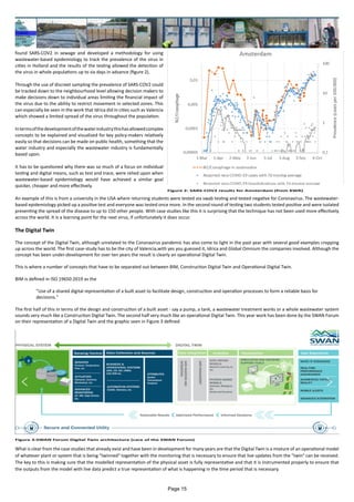 found SARS-COV2 in sewage and developed a methodology for using
wastewater-based epidemiology to track the prevalence of the virus in
cities in Holland and the results of the testing allowed the detection of
the virus in whole populations up to six days in advance (figure 2).
Through the use of discreet sampling the prevalence of SARS-COV2 could
be tracked down to the neighbourhood level allowing decision makers to
make decisions down to individual areas limiting the financial impact of
the virus due to the ability to restrict movement in selected zones. This
can especially be seen in the work that Idrica did in cities such as Valencia
which showed a limited spread of the virus throughout the population.
Intermsofthedevelopmentofthewaterindustrythishasallowedcomplex
concepts to be explained and visualised for key policy-makers relatively
easily so that decisions can be made on public health, something that the
water industry and especially the wastewater industry is fundamentally
based upon.
It has to be questioned why there was so much of a focus on individual
testing and digital means, such as test and trace, were relied upon when
wastewater-based epidemiology would have achieved a similar goal
quicker, cheaper and more effectively.
An example of this is from a university in the USA where returning students were tested via swab testing and tested negative for Coronavirus. The wastewater-
based epidemiology picked up a positive test and everyone was tested once more. In the second round of testing two students tested positive and were isolated
preventing the spread of the disease to up to 150 other people. With case studies like this it is surprising that the technique has not been used more effectively
across the world. It is a learning point for the next virus, if unfortunately it does occur.
The Digital Twin
The concept of the Digital Twin, although unrelated to the Coronavirus pandemic has also come to light in the past year with several good examples cropping
up across the world. The first case-study has to be the city of Valencia,with yes you guessed it, Idrica and Global Omnium the companies involved. Although the
concept has been under-development for over ten years the result is clearly an operational Digital Twin.
This is where a number of concepts that have to be separated out between BIM, Construction Digital Twin and Operational Digital Twin.
BIM is defined in ISO 19650:2019 as the
"Use of a shared digital representation of a built asset to facilitate design, construction and operation processes to form a reliable basis for
decisions."
The first half of this in terms of the design and construction of a built asset - say a pump, a tank, a wastewater treatment works or a whole wastewater system
sounds very much like a Construction Digital Twin. The second half very much like an operational Digital Twin. This year work has been done by the SWAN Forum
on their representation of a Digital Twin and the graphic seen in Figure 3 defined
What is clear from the case studies that already exist and have been in development for many years are that the Digital Twin is a mixture of an operational model
of whatever plant or system that is being "twinned" together with the monitoring that is necessary to ensure that live updates from the "twin" can be received.
The key to this is making sure that the modelled representation of the physical asset is fully representative and that it is instrumented properly to ensure that
the outputs from the model with live data predict a true representation of what is happening in the time period that is necessary.
Figure 2: SARS-COV2 results for Amsterdam (from KWR)
Figure 3:SWAN Forum Digital Twin architecture (care of the SWAN Forum)
Page 15
 