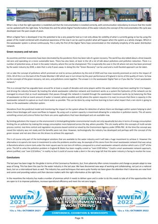 What is key is that the right operation is modelled and that the instrumentation is installed correctly, with communication redundancy to ensure that the model
can be updated with the right data. To facilitate this and the whole Digital Transformation of the water industry the concept of the instrumentation life-cycle was
developed over the past couple of years.
When a Digital Twin is developed it has the potential to be a very powerful tool as it not only allows for visibility of what is currently going on but by using the
power of the model combined with situational awareness of the now it can be used to predict what will happen when the system as a whole changes. Which in
the wastewater system is almost continuously. This is why the first of the Digital Twins have concentrated on the relatively simplicity of the water distribution
network.
Green recovery and net-zero
As countries and their economies have been decimated by the pandemic there has been talk of a green recovery. The world has also talked about a drive towards
net-zero and operating on a more sustainable basis. There has also been, at least in the UK a lot of talk about pollutions and pollution reduction. There is a
number of potential areas, at least in the water industry, where this can be championed. This is especially the case in the UK where net-zero has been promised
by the water industry by 2030, a date that is only 9 years away. In doing this the "Green Recovery" can be used and a multi-faceted approach can be taken.
Let us take the concept of pollutions which promised an end to serious pollutions by the end of 2020 and has now recently promised an end to the impact of
CSOs. All of this is on the back of the Private Member's Bill which was in turn driven by the poor performance of England in terms of the quality of rivers. So how
do the concepts of the green recovery, net zero, and pollutions come together. The answer is in the wastewater Digital Twin or if you like the "smart wastewater
network."
This is a concept that has arguable been around for at least a couple of decades and some players within the water industry have been waiting for it to happen.
and driving the industry forward. By treating the whole wastewater collection network and treatment works as a system the hydraulics of the network can be
managed to ensure that as much wastewater that passes through the network is treated through the wastewater treatment works by (a) balancing the flow
of wastewater so that an event amount of water is treated, where possible and (b) where the system requires it to react to ensure that there is capacity in the
wastewater network to capture as much storm water as possible. This can be done by using machine learning to learn what impact that a rain storm is going to
have on the wastewater collection system.
Deviations from the predicted model and monitoring the impact on the system allows for detection of where there are blockages within system helping to alert
where these blockages will cause overflows to happen. By using such a system capacity is maximised allowing for a reduction in pollution events. This all seems
something unreal and science fiction but there are some applications that have developed and are available now.
By limiting pollutions the impact on the environment is limited getting better environmental results not only aquatically but also in terms of energy consumption
limiting the air pollution by making the energy consumption more balanced across the day, where possible. This sits neatly within the concepts of multi-variate
process control, real-time control and regulation via process-based control as raised by the Environment Agency under OPRA-PBC. At the time the concept was
raised the industry was not ready and the benefits were not clear. However, technologically the industry has developed and perhaps with the concept of the
green recover and net-zero there are the drivers to achieve this approach.
This is of course only part of the technological solutions that are available to the water industry and it will take a huge investment to achieve it. However the
alternative is to spend a lot more in investment to solve the problems another way. An example of this stems from the smart wastewater network that was setup
in Barcelona where a storm tank under the main square was to cost tens of millions compared to a smart wastewater network solution which cost a 1/10th of the
price. The bill to solve the pollution problem in England & Wales has been roughly costed as "over £100 billion." Could a smart wastewater network approach,
where justified, cost "over £10 billion," in reality no but it could of course make a dent in the very large bill that the water industry is facing to resolve the issue.
Conclusions
The last year has been tragic for the globe in terms of the Coronavirus Pandemic, but, from adversity often comes innovation and change as people adapt to new
ways of living. This has been the case for the water industry in the last year. We have discovered new ways of working and collaborating, not just on a national
basis, but on a international basis as well. The industry has used techniques that were quite frankly not been given the attention that it deserves are now front
and centre and providing nations and their decision makers with the right information at the right time.
In the meantime the industry has made a number of promises which it needs to deliver upon and in order to do this needs to take all of the opportunities that
are open to it to improve pollutions, increase operational efficiency and meet the net-zero targets.
Page 16
 