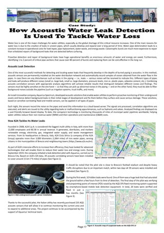 Case Study:
How Acoustic Water Leak Detection
Is Used To Tackle Water Loss
Water loss is one of the major challenges for water utilities, especially as the global shortage of this critical resource increases. One of the main reasons for
water loss is due to the creation of leaks in unseen pipes, which usually develop and expand over a long period of time. Water pipe deterioration leads to a
constant increase in operational costs for leak repair, pipe replacement, water waste, and energy waste. Catastrophic bursts are much more expensive to repair
than scheduled repairs of background leaks that are detected before surfacing.
Proactive detection and repair of background leaks have huge operational benefits as enormous amounts of water and energy are saved. Furthermore,
identifying 1 to 2 percent of critical pipe sections that cause over 80 percent of bursts and replacing them can be cost-effective in the long run.
Acoustic Leak Detection
One of the most successful methods for detecting and locating water leaks that frequently develop in the depths of buried piping is acoustics. In this method,
acoustic sensors are permanently installed on the water distribution network and automatically record samples of noises obtained from the water flow in the
pipes. In case there are any disturbances such as holes in the piping — i.e., leaks — various noises will be received to indicate this. Different types of pipes
and leaks will produce different noises (small vs. large leak, small vs. large diameters, pressure levels, iron vs. plastic pipes, asbestos cement, etc.). Combining
acoustic correlation sensors with appropriate analysis algorithms will achieve reliable results that distinguish between different noises and findings. The
sensors must be highly sensitive on the one hand — so that they can pick up abnormal noises in the piping — and on the other hand, they must be able to filter
background noises outside the pipeline (such as irrigation systems, truck traffic, and more).
AnIsraeliinnovativecompany,AquariusSpectrum,developedacousticsolutions thatenablewaterutilities toperformproactivemonitoringoftheirunderground
assets and hence detect background leaks in their initial stages of development and fix them before they surface and cause serious damage. These solutions,
based on sensitive correlating fixed and mobile sensors, can be applied in all types of pipes.
Each night, the sensors record the noise on the pipes and send this information to a cloud-based server. The signals are processed, correlation algorithms are
executed, and alerts are issued to the utility regarding leaks or malfunctioning appurtenances, such as hydrants and valves. Analyzed findings are displayed via
a user-friendly browser-based display. To date, the company’s technology is monitoring thousands of miles of municipal water pipelines worldwide, helping
water utilities reduce their non-revenue water (NRW) and their operations and maintenance (O&M) costs.
How A2A Tackles Its Water Leaks
Founded in 2008, A2A S.p.A. is considered the biggest multi-utility in Italy, with more than
12,000 employees and €6.5B in annual revenue. It generates, distributes, and markets
renewable energy, electricity, gas, integrated water supply, and waste management
services. From its headquarters in Brescia, Italy, A2A Ciclo Idrico (a company of the A2A
Group) operates more than 3,000 kilometers (1,864 miles) of iron water pipes, serving
citizens in the municipalities of Brescia and neighbouring towns (https://www.a2a.eu/en).
As part of A2A’s intensive efforts to increase their efficiency, they have looked for advanced
technologies that will enable them to reduce their water loss and energy costs. During
September 2019, the company initiated a leak-detection pilot with Aquarius, carried out in
Brescia City. Based on A2A’s GIS data, 39 acoustic correlating sensors have been installed
to cover around 15 km (~9 miles) of pipes (See Figure 1).
It should be noted that the pilot site is close to Brescia’s football stadium and despite heavy
traffic disruptions due to an important match, within two days all 39 sensors were installed and
activated (See Figure 2).
During the first week, 10 hidden leaks were found. One of them was a huge leak that had saturated
the ground within a few hours from its time of detection. The final step of the pilot was verifying
and pinpointing points of interest (POI) raised by the AQS-SYS fixed monitoring system supported
by smartphone-based mobile leak detection equipment. In total, 20 leaks were verified and
fixed in just a
few months (See
Figure 3).
Thanks to the successful pilot, the Italian utility has recently purchased 235 AQS
acoustic sensors that will allow it to continue monitoring the current area and
to expand to additional areas. The project continues to be accompanied by the
support of Aquarius’ technical team.
Figure 1:Sensor installation planning
Figure 3: Acoustic map of suspected leaks on the AQS-SYS UI
Figure 2: AQS underground acoustic sensor installation
Page 17
 