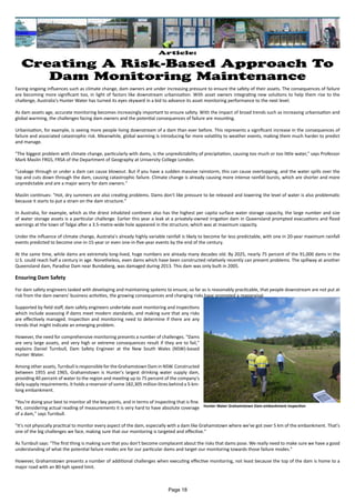 Facing ongoing influences such as climate change, dam owners are under increasing pressure to ensure the safety of their assets. The consequences of failure
are becoming more significant too, in light of factors like downstream urbanisation. With asset owners integrating new solutions to help them rise to the
challenge, Australia's Hunter Water has turned its eyes skyward in a bid to advance its asset monitoring performance to the next level.
As dam assets age, accurate monitoring becomes increasingly important to ensure safety. With the impact of broad trends such as increasing urbanisation and
global warming, the challenges facing dam owners and the potential consequences of failure are mounting.
Urbanisation, for example, is seeing more people living downstream of a dam than ever before. This represents a significant increase in the consequences of
failure and associated catastrophic risk. Meanwhile, global warming is introducing far more volatility to weather events, making them much harder to predict
and manage.
"The biggest problem with climate change, particularly with dams, is the unpredictability of precipitation, causing too much or too little water," says Professor
Mark Maslin FRGS, FRSA of the Department of Geography at University College London.
"Leakage through or under a dam can cause blowout. But if you have a sudden massive rainstorm, this can cause overtopping, and the water spills over the
top and cuts down through the dam, causing catastrophic failure. Climate change is already causing more intense rainfall bursts, which are shorter and more
unpredictable and are a major worry for dam owners."
Maslin continues: "Hot, dry summers are also creating problems. Dams don't like pressure to be released and lowering the level of water is also problematic
because it starts to put a strain on the dam structure."
In Australia, for example, which as the driest inhabited continent also has the highest per capita surface water storage capacity, the large number and size
of water storage assets is a particular challenge. Earlier this year a leak at a privately-owned irrigation dam in Queensland prompted evacuations and flood
warnings at the town of Talgai after a 3.5-metre-wide hole appeared in the structure, which was at maximum capacity.
Under the influence of climate change, Australia's already highly variable rainfall is likely to become far less predictable, with one in 20-year maximum rainfall
events predicted to become one-in-15-year or even one-in-five-year events by the end of the century.
At the same time, while dams are extremely long-lived, huge numbers are already many decades old. By 2025, nearly 75 percent of the 91,000 dams in the
U.S. could reach half a century in age. Nonetheless, even dams which have been constructed relatively recently can present problems. The spillway at another
Queensland dam, Paradise Dam near Bundaberg, was damaged during 2013. This dam was only built in 2005.
Ensuring Dam Safety
For dam safety engineers tasked with developing and maintaining systems to ensure, so far as is reasonably practicable, that people downstream are not put at
risk from the dam owners' business activities, the growing consequences and changing risks have prompted a reappraisal.
Supported by field staff, dam safety engineers undertake asset monitoring and inspections
which include assessing if dams meet modern standards, and making sure that any risks
are effectively managed. Inspection and monitoring need to determine if there are any
trends that might indicate an emerging problem.
However, the need for comprehensive monitoring presents a number of challenges. "Dams
are very large assets, and very high or extreme consequences result if they are to fail,"
explains Daniel Turnbull, Dam Safety Engineer at the New South Wales (NSW)-based
Hunter Water.
Among other assets, Turnbull is responsible for the Grahamstown Dam in NSW. Constructed
between 1955 and 1965, Grahamstown is Hunter's largest drinking water supply dam,
providing 40 percent of water to the region and meeting up to 75 percent of the company's
daily supply requirements. It holds a reservoir of some 182,305 million litres behind a 5-km-
long embankment.
"You're doing your best to monitor all the key points, and in terms of inspecting that is fine.
Yet, considering actual reading of measurements it is very hard to have absolute coverage
of a dam," says Turnbull.
"It's not physically practical to monitor every aspect of the dam, especially with a dam like Grahamstown where we've got over 5 km of the embankment. That's
one of the big challenges we face, making sure that our monitoring is targeted and effective."
As Turnbull says: "The first thing is making sure that you don't become complacent about the risks that dams pose. We really need to make sure we have a good
understanding of what the potential failure modes are for our particular dams and target our monitoring towards those failure modes."
However, Grahamstown presents a number of additional challenges when executing effective monitoring, not least because the top of the dam is home to a
major road with an 80-kph speed limit.
Article:
Creating A Risk-Based Approach To
Dam Monitoring Maintenance
Hunter Water Grahamstown Dam embankment inspection
Page 18
 