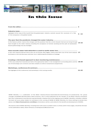 Page 2
In this Issue
WIPAC Monthly is a publication of the Water Industry Process Automation & Control Group. It is produced by the group
manager and WIPAC Monthly Editor, Oliver Grievson. This is a free publication for the benefit of the Water Industry and please
feel free to distribute to any who you may feel benefit. However due to the ongoing costs of WIPAC Monthly a donation website
has been set up to allow readers to contribute to the running of WIPAC & WIPAC Monthly, For those wishing to donate then
please visit https://www.patreon.com/Wipac all donations will be used solely for the benefit and development of WIPAC.
All enquires about WIPAC Monthly, including those who want to publish news or articles within these pages, should be directed 	
to the publications editor, Oliver Grievson at olivergrievson@hotmail.com
From the editor............................................................................................................. 3
Industry news..............................................................................................................
Highlights of the news of the month from the global water industry centred around the successes of a few
of the companies in the global market.
4 - 13
The year that the pandemic changed the water industry...............................................
In this feature article I look at the changes and the positives that the current disaster that we are living through
have brought to the water industry including the acceptance of remote working and the path of wastewater-
based epidemiology into the limelight
14-16
How acoustic water leak detection is used to tackle water loss.....................................
In this case study by A2A we look at the use of acoustic data loggers, which have been one of the more popular
techniques in the last few years and their use in addressing the problems of leakage.
17
Creating a risk-based approach to dam monitoring maintenance..................................
In this case study from Australia we look at the approaches taken in risk management surrounding dams and the
use of technology such as drones and data analytics to inform maintenance programmes.
18-20
Workshops, conferences & seminars............................................................................
The highlights of the conferences and workshops in the coming months. 21-22
 