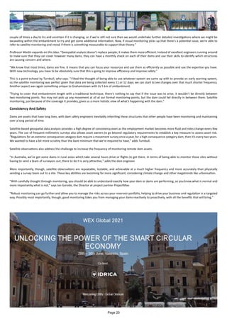 couple of times a day to try and ascertain if it is changing, or if we're still not sure then we would undertake further detailed investigations where we might be
excavating within the embankment to try and get some additional information. Now, if visual monitoring picks up that there's a potential issue, we're able to
refer to satellite monitoring and reveal if there is something measurable to support that theory."
Professor Maslin expands on this idea: "Geospatial analysis doesn't replace people; it makes them more efficient. Instead of excellent engineers running around
to make sure that they can cover however many dams, they can have a monthly check on each of their dams and use their skills to identify which structures
are causing concern and where.
"We know that most times, dams are fine. It means that you can focus your resources and use them as efficiently as possible and use the expertise you have.
With new technology, you have to be absolutely sure that this is going to improve efficiency and improve safety."
This is a point echoed by Turnbull, who says: "I liked the thought of being able to use whatever system we came up with to provide an early warning system,
so the satellite monitoring was perfect given that data are being collected every 11 or 12 days; we can start to see changes over that much shorter frequency.
Another aspect was again something unique to Grahamstown with its 5 km of embankment.
"Trying to cover that embankment length with a traditional technique, there's nothing to say that if the issue was to arise, it wouldn't be directly between
two monitoring points. You may not pick up any movement at all at our formal monitoring points, but the dam could fail directly in between them. Satellite
monitoring, just because of the coverage it provides, gives us a more holistic view of what's happening with the dam."
Consistency And Safety
Dams are assets that have long lives, with dam safety engineers inevitably inheriting these structures that other people have been monitoring and maintaining
over a long period of time.
Satellite-based geospatial data analysis provides a high degree of consistency even as the employment market becomes more fluid and roles change every few
years. The use of frequent millimetric surveys also allows asset owners to go beyond regulatory requirements to establish a key measure to assess asset risk.
"Regulations for an extreme consequence category dam require a movement survey once a year, for a high consequence category dam, then it's every two years.
We wanted to have a bit more scrutiny than the bare minimum that we're required to have," adds Turnbull.
Satellite observations also address the challenge to increase the frequency of monitoring remote dam assets.
"In Australia, we've got some dams in rural areas which take several hours drive or flights to get there. In terms of being able to monitor those sites without
having to send a team of surveyors out, there to do it is very attractive," adds the dam engineer.
More importantly, though, satellite observations are repeatable, testable, and achievable at a much higher frequency and more accurately than physically
sending a survey team out to a site. These key abilities are becoming far more significant, considering climate change and other megatrends like urbanisation.
"With carefully thought through monitoring, you should be able to understand exactly how your dam or dams are performing, so you know what is normal and
more importantly what is not," says Ian Garside, the Director at project partner ProjectMax.
"Robust monitoring can go further and allow you to manage the risks across your reservoir portfolio, helping to drive your business and regulation in a targeted
way. Possibly most importantly, though, good monitoring takes you from managing your dams reactively to proactively, with all the benefits that will bring."
Page 20
 