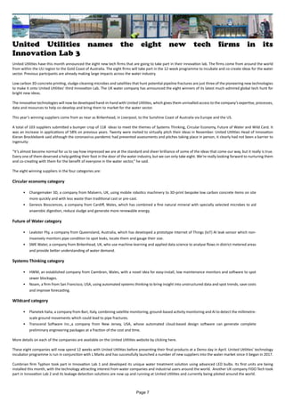 United Utilities names the eight new tech firms in its
Innovation Lab 3
United Utilities have this month announced the eight new tech firms that are going to take part in their innovation lab. The firms come from around the world
from within the UU region to the Gold Coast of Australia. The eight firms will take part in the 12-week programme to incubate and co-create ideas for the water
sector. Previous partcipants are already making large impacts across the water industry.
Low carbon 3D-concrete printing, sludge-cleaning microbes and satellites that hunt potential pipeline fractures are just three of the pioneering new technologies
to make it onto United Utilities’ third Innovation Lab. The UK water company has announced the eight winners of its latest much-admired global tech hunt for
bright new ideas.
The innovative technologies will now be developed hand-in-hand with United Utilities, which gives them unrivalled access to the company’s expertise, processes,
data and resources to help co-develop and bring them to market for the water sector.
This year’s winning suppliers come from as near as Birkenhead, in Liverpool, to the Sunshine Coast of Australia via Europe and the US.
A total of 103 suppliers submitted a bumper crop of 118 ideas to meet the themes of Systems Thinking, Circular Economy, Future of Water and Wild Card. It
was an increase in applications of 58% on previous years. Twenty were invited to virtually pitch their ideas in November. United Utilities Head of Innovation
Kieran Brocklebank said although the coronavirus pandemic had prevented assessments and pitches taking place in person, it clearly had not been a barrier to
ingenuity:
“It’s almost become normal for us to say how impressed we are at the standard and sheer brilliance of some of the ideas that come our way, but it really is true.
Every one of them deserved a help getting their foot in the door of the water industry, but we can only take eight. We’re really looking forward to nurturing them
and co-creating with them for the benefit of everyone in the water sector,” he said.
The eight winning suppliers in the four categories are:
Circular economy category
•	 Changemaker 3D, a company from Malvern, UK, using mobile robotics machinery to 3D-print bespoke low carbon concrete items on site
more quickly and with less waste than traditional cast or pre-cast.
•	 Genesis Biosciences, a company from Cardiff, Wales, which has combined a fine natural mineral with specially selected microbes to aid
anaerobic digestion, reduce sludge and generate more renewable energy.
Future of Water category
•	 Leakster Pty, a company from Queensland, Australia, which has developed a prototype Internet of Things (IoT) AI leak sensor which non-
invasively monitors pipe condition to spot leaks, locate them and gauge their size.
•	 SME Water, a company from Birkenhead, UK, who use machine-learning and applied data science to analyse flows in district metered areas
and provide better understanding of water demand.
Systems Thinking category
•	 HWM, an established company from Cwmbran, Wales, with a novel idea for easy-install, low maintenance monitors and software to spot
sewer blockages.
•	 Noam, a firm from San Francisco, USA, using automated systems thinking to bring insight into unstructured data and spot trends, save costs
and improve forecasting.
Wildcard category
•	 Planetek Italia, a company from Bari, Italy, combining satellite monitoring, ground-based activity monitoring and AI to detect the millimetre-
scale ground movements which could lead to pipe fractures.
•	 Transcend Software Inc.,a company from New Jersey, USA, whose automated cloud-based design software can generate complete
preliminary engineering packages at a fraction of the cost and time.
More details on each of the companies are available on the United Utilities website by clicking here.
These eight companies will now spend 12 weeks with United Utilities before presenting their final products at a Demo day in April. United Utilities’ technology
incubator programme is run in conjunction with L Marks and has successfully launched a number of new suppliers into the water market since it began in 2017.
Cumbrian firm Typhon took part in Innovation Lab 1 and developed its unique water treatment solution using advanced LED bulbs. Its first units are being
installed this month, with the technology attracting interest from water companies and industrial users around the world. Another UK company FIDO Tech took
part in Innovation Lab 2 and its leakage detection solutions are now up and running at United Utilities and currently being piloted around the world.
Page 7
 