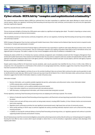 Cyber attack - SEPA hit by “complex and sophisticated criminality”
The Scottish Environment Protection Agency (SEPA) has confirmed that it has been responding to a significant cyber attack affecting its contact centre and
internal systems. Whilst core regulatory, monitoring, flood forecasting and warning services have continued, communications into and across the organisation
have been significantly impacted.
David Pirie, Executive Director at SEPA commented:
“At one minute past midnight on Christmas Eve, SEPA systems were subject to a significant and ongoing cyber-attack. The attack is impacting our contact centre,
internal systems, processes and internal communications.
“We immediately enacted our robust business continuity arrangements, with our core regulatory, monitoring, flood forecasting and warning services adapting
and continuing to operate.”
SEPA’s Emergency Management Team has been working with Scottish Government, Police Scotland and the National Cyber Security Centre to respond to what
it described as “complex and sophisticated criminality.”
On Christmas Eve, the Scottish Environment Protection Agency confirmed that it was responding to a significant cyber-attack affecting its contact centre, internal
systems, processes and internal communications. They are continuing to respond to the ongoing ransomware attack likely to be by international serious and
organised cyber-crime groups. The matter is subject to a live criminal investigation and the duty of confidence is embedded in law.
Following the attack at 00:01 Hrs on Christmas Eve, business continuity arrangements were immediately enacted and their Emergency Management Team
worked with Scottish Government, Police Scotland and the National Cyber Security Centre to respond to what was complex and sophisticated criminality. SEPA’s
approach took the best professional advice from multi-agency partners, including Police Scotland and cyber security experts, with the multi-agency response
focused on eradication, remediation and recovery.
Despite systems being certified to UK Government security standards, cyber security specialists have identified the loss of circa 1.2 GB on data. Whilst, by
comparison, this is the equivalent to a small fraction of the contents of an average laptop hard drive, indications suggest that at least four thousand files may
have been accessed and stolen by criminals.
We have prioritised our legal obligations and duty of care on the sensitive handling of data very seriously. Work continues by cyber security specialists to seek
to identify what the stolen data was. Whilst we don’t know and may never know the full detail of the 1.2 GB of information stolen, what we know is that early
indications suggest that the theft of information related to a number of business areas.
Information included:
•	 Business information, such as publicly available regulated site permits, authorisations and enforcement notices. Some information related
to SEPA corporate plans, priorities and change programmes.
•	 Procurement information, such as publicly available procurement awards.
•	 Project information related to our commercial work with international partners.
•	 Staff information, including personal information, with limited sensitive data having been accessed.
Priority regulatory, monitoring, flood forecasting and warning services are adapting and continuing to operate. This includes:
•	 Delivery of nationally important flood forecasting and warning products, with flood alerts and warnings being issued within 24 hours of the Christmas
Eve attack.
•	 Contact centre and web self-help services which are being slowly restored, including SEPA’s Floodline, 24 Hour Pollution Hotline and environmental
event online reporting.
•	 Regulatory teams continuing to prioritise the most significant environmental events, high hazard sites and sites of community concern.
•	 Teams quickly working on interim ways to authorise regulated site activity, prioritising nationally important sectors such as food and drink, energy,
recycling and waste.
•	 In addition to ensuring the continued delivery of priority flood forecasting and warning services, our regulatory approach will continue to prioritise
supporting Scottish businesses and Scotland's recovery.
We will help businesses meet their environmental obligations and prioritise authorising economic activity. We will continue our risk based approach to regulation,
focusing the most effort on sites or sectors which require oversight or where there is a risk of criminality or organisations seeking to take advantage of the
ongoing cyber-attack.
Page 8
 