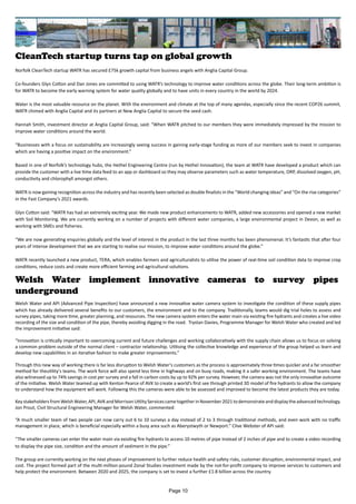CleanTech startup turns tap on global growth
Norfolk CleanTech startup WATR has secured £75k growth capital from business angels with Anglia Capital Group.
Co-founders Glyn Cotton and Dan Jones are committed to using WATR’s technology to improve water conditions across the globe. Their long-term ambition is
for WATR to become the early warning system for water quality globally and to have units in every country in the world by 2024.
Water is the most valuable resource on the planet. With the environment and climate at the top of many agendas, especially since the recent COP26 summit,
WATR chimed with Anglia Capital and its partners at New Anglia Capital to secure the seed cash.
Hannah Smith, investment director at Anglia Capital Group, said: “When WATR pitched to our members they were immediately impressed by the mission to
improve water conditions around the world.
“Businesses with a focus on sustainability are increasingly seeing success in gaining early-stage funding as more of our members seek to invest in companies
which are having a positive impact on the environment.”
Based in one of Norfolk’s technology hubs, the Hethel Engineering Centre (run by Hethel Innovation), the team at WATR have developed a product which can
provide the customer with a live time data feed to an app or dashboard so they may observe parameters such as water temperature, ORP, dissolved oxygen, pH,
conductivity and chlorophyll amongst others.
WATR is now gaining recognition across the industry and has recently been selected as double finalists in the “World changing ideas” and “On the rise categories”
in the Fast Company’s 2021 awards.
Glyn Cotton said: “WATR has had an extremely exciting year. We made new product enhancements to WATR, added new accessories and opened a new market
with Soil Monitoring. We are currently working on a number of projects with different water companies, a large environmental project in Devon, as well as
working with SMEs and fisheries.
“We are now generating enquiries globally and the level of interest in the product in the last three months has been phenomenal. It’s fantastic that after four
years of intense development that we are starting to realise our mission, to improve water conditions around the globe.”
WATR recently launched a new product, TERA, which enables farmers and agriculturalists to utilise the power of real-time soil condition data to improve crop
conditions, reduce costs and create more efficient farming and agricultural solutions.
Welsh Water implement innovative cameras to survey pipes
underground
Welsh Water and API (Advanced Pipe Inspection) have announced a new innovative water camera system to investigate the condition of these supply pipes
which has already delivered several benefits to our customers, the environment and to the company. Traditionally, teams would dig trial holes to assess and
survey pipes, taking more time, greater planning, and resources. The new camera system enters the water main via existing fire hydrants and creates a live video
recording of the size and condition of the pipe, thereby avoiding digging in the road. Trystan Davies, Programme Manager for Welsh Water who created and led
the improvement initiative said:
“Innovation is critically important to overcoming current and future challenges and working collaboratively with the supply chain allows us to focus on solving
a common problem outside of the normal client – contractor relationship. Utilising the collective knowledge and experience of the group helped us learn and
develop new capabilities in an iterative fashion to make greater improvements.”
Through this new way of working there is far less disruption to Welsh Water's customers as the process is approximately three times quicker and a far smoother
method for theutility's teams. The work force will also spend less time in highways and on busy roads, making it a safer working environment. The teams have
also witnessed up to 74% savings in cost per survey and a fall in carbon costs by up to 92% per survey. However, the camera was not the only innovative outcome
of the initiative. Welsh Water teamed up with Kenton Pearce of AVK to create a world’s first see through printed 3D model of fire hydrants to allow the company
to understand how the equipment will work. Following this the cameras were able to be assessed and improved to become the latest products they are today.
KeystakeholdersfromWelshWater,API,AVKandMorrisonUtilityServicescametogetherinNovember2021todemonstrateanddisplaytheadvancedtechnology.
Jon Prout, Civil Structural Engineering Manager for Welsh Water, commented:
“A much smaller team of two people can now carry out 6 to 10 surveys a day instead of 2 to 3 through traditional methods, and even work with no traffic
management in place, which is beneficial especially within a busy area such as Aberystwyth or Newport.” Clive Webster of API said:
“The smaller cameras can enter the water main via existing fire hydrants to access 10 metres of pipe instead of 2 inches of pipe and to create a video recording
to display the pipe size, condition and the amount of sediment in the pipe.”
The group are currently working on the next phases of improvement to further reduce health and safety risks, customer disruption, environmental impact, and
cost. The project formed part of the multi-million-pound Zonal Studies investment made by the not-for-profit company to improve services to customers and
help protect the environment. Between 2020 and 2025, the company is set to invest a further £1.8 billion across the country.
Page 10
 