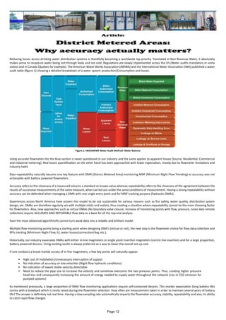 Article:
District Metered Areas:
Why accuracy actually matters?
Reducing losses across drinking water distribution systems is thankfully becoming a worldwide top priority. Translated in Non-Revenue Water, it absolutely
makes sense to recapture water being lost through leaks and not sold. Regulations are slowly implemented across the US (Water audits mandatory in some
states) and in Canada (Quebec for example). The American Water Works Association (AWWA) and the International Water Association (IWA) published a water
audit table (figure 1) showing a detailed breakdown of a water system production/Consumption and losses.
Using accurate flowmeters for the blue section is never questioned in our industry and the same applies to apparent losses (Source, Residential, Commercial
and Industrial metering). Real losses quantification on the other hand has been approached with lower expectation, mostly due to flowmeter limitations and
industry habit.
Data repeatability naturally became one key feature with DMA (District Metered Area) monitoring MNF (Minimum Night Flow Trending) as accuracy was not
achievable with battery powered flowmeters.
Accuracy refers to the closeness of a measured value to a standard or known value whereas repeatability refers to the closeness of the agreement between the
results of successive measurements of the same measure, when carried out under the same conditions of measurement. Having a strong repeatability without
accuracy can be defended when managing a DMA with one single entry point and for MNF tracking purpose (hydraulic DMAs).
Experiences across North America have proven this model to be not sustainable for various reasons such as fire safety, water quality, distribution system
design, etc. DMAs are therefore regularly set with multiple inlets and outlets, thus creating a situation where repeatability cannot be the main choosing factor
for flowmeters. Also, new approaches such as virtual DMAs (No boundary valve closure, increase of monitoring points with flow, pressure, noise data remote
collection) require ACCURATE AND REPEATABLE flow data as a base for all the top-end analysis.
Even the most advanced algorithm/AI cannot turn weak data into a reliable and brilliant model.
Multiple flow monitoring points being a starting point when designing DMA’s (virtual or not), the next step is the flowmeter choice for flow data collection and
KPIs tracking (Minimum Night Flow, ILI, water losses/connection/day, etc.).
Historically, our industry associates DMAs with either in-line magmeters or single point insertion magmeters (centre line insertion) and for a large proportion,
battery-powered devices. Using existing vaults is always preferred as a way to lower the overall set-up cost.
If one conducts a broad market survey of in-line magmeters, a few key points will naturally appear:
•	 High cost of installation (Unnecessary interruption of supply)
•	 No indication of accuracy on low velocities (Night flow hydraulic conditions)
•	 No indication of lowest stable velocity detectable
•	 Need to reduce the pipe size to increase the velocity and somehow overcome the two previous points. Thus, creating higher pressure
head loss and consequently increasing the amount of energy needed to supply water throughout the network (rise in CO2 emission for
pumped systems)
As mentioned previously, a large proportion of DMA flow monitoring applications require self-contained devices. This market expectation (long battery life)
comes with a drawback which is rarely raised during the flowmeter selection: How often are measurement taken in order to maintain several years of battery
life? The answer is definitely not real time. Having a slow sampling rate automatically impacts the flowmeter accuracy, stability, repeatability and also, its ability
to catch rapid flow changes.
Figure 1: IWA/AWWA Water Audit Method: Water Balance
Page 12
 