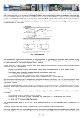 Single point insertion magmeters have one similarity with in-line magmeters which is the use of two electrodes to measure the flow. With the in-line mag, the
water is going through a tube and the electrodes are embedded within the wall at specific locations (9 and 3 o’clock). As for the single point insertion magmeter,
the sensor is inserted inside the pipe and the electrodes are positioned to be in the centre line. It is worth noting that another type of installation (called 1/8th)
is possible and mostly used for larger pipe when the centre line cannot be reached safely (high velocities, probe too short) but with a high degree of inaccuracy.
Manufacturers follow the ISO norm 7145-1982 (BS1042 section 2.2) and all state the fact that a fully developed velocity profile (figure 2) is needed to meet the
accuracy, repeatability and stability claims.
Based on the hypothesis that the site velocity profile meets the previous requirement, the sensor will measure the maximum velocity (centre line) and apply
an insertion factor (blockage factor depending on probe size), a profile factor (value between 0.85 and 0.875) to calculate the average velocity, then used in the
end to determine the flow rate (calibration and linearization applied to flow value).
If we now consider all of the above in a real-life distribution system, we then have a fair number of assumptions to make in order to confidently use flow data
coming from a single point insertion magmeter:
•	 My profile is fully developed. Unlikely in most applications (upstream straight distance not respected, old metallic pipe with corrosion,
profile distorted…)
•	 Performing a full velocity profile should help. Maybe. Again, two more assumptions must be made:
1.	 Velocity won’t change during the process
2.	 Profile remains the same at all times, which is not true in almost all water applications
•	 Sensor is correctly installed in the centre line. Possibility for error if installation procedure is not followed precisely
All the previous points tend to demonstrate that having a plastic or a smooth pipe with very long straight distance is one of the only situations which can provide
a fully developed symmetrical profile. It also shows that several critical milestones must be met on-site (similar to laboratory hydraulic test rig) to guarantee
proper hydraulic conditions.
As in-line magmeters, battery powered single point insertion meters sample at best every 30 seconds to guarantee a decent battery life. Due to the location of
the electrodes, they tend to measure lower velocity (some Manufacturers have claims down to ± 2 cm/s or ± 0.065 ft/s) but what about the accuracy and stability
at low flows.
In refence to ISO norm 7145-1982, accuracy is commonly shown as ±2% of the reading value or ± 2mm/s (± 0.0065 ft/s) whichever is the greater. So, what does
it really mean?
•	 Manufacturers can decide how they display their sensor’s accuracy
•	 By doing the math, 10 cm/s or 0.32 ft/s appears to be the trigger point where ± 2mm/s or ± 0.0065 ft/s becomes more favourable
•	 At 5 cm/s or 0.16 ft/s, accuracy is ± 4% with high instability
•	 At 2 cm/s or 0.065 ft/s, accuracy is ±10% with high instability
Those accuracies are based on velocity and get much worse if we look at flowrates especially for single point meters due to velocity profile distortions at low
velocities.
To summarize: Choosing the right DMA flowmeter is critical to the data quality and reliability for future analysis and processing.
 
FLOW-TRONIC’s Equal Area Multi-Point Insertion flowmeter has technical features that is fit for any flow application across a water system (bulk meter, custody
transfer, DMA, etc). They have expended tremendous effort in conducting tests and research to find the best way to build and calibrate their electromagnetic
Figure 2: Velocity profiles
Page 13
 