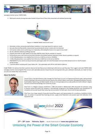 averaging insertion sensor TORPEE-MAG.
•	 Multi-point velocity sensing electrodes located at Equal Area of flow (Only researched and validated positioning)
•	 Electrodes number and positioning facilitate installation in most pipe layout for optimum results
•	 Accurate distorted flow profile measurement by positioning the sensor in plane with the distortion
•	 Full traverse makes sensor positioning error impossible, eliminating the human error aspect of any install
•	 No site calibration (Velocity profiling) required
•	 Graphite electrodes for high stability at low flows (METAS tested. Results available on request)
•	 Bi-directional sensor with same accuracy both directions (Accredited hydraulic laboratory tested. Results available on request)
•	 ± 0.5% of Reading Value ± zero stability from 0.25 m/s or 0.82 fts to 6 m/s or 19.68 ft/s
•	 ± 0.8% of Reading Value ± zero stability from 0.02 m/s or 0.065 ft/s to 0.25 m/s or 0.82 ft/s
•	 IP68/NEMA 6P sensor which can be permanently submerged under 10 m (32.8 ft) of water and transmitter (tested to 10 m or 32.8 ft of water
during 10 days)
•	 2 seconds default sampling with 3-year battery life – Site replaceable with off-the-shelf alkaline batteries
FLOW-TRONIC S.A. believes that their customers deserve the best flow sensors delivering trustful and accurate flow data. Their rugged, solid-state TORPEE-MAG
averaging insertion electromagnetic flow sensors with electrodes placed at Equal Area and sensing electrodes pairs calibrated individually, are made for those
accurate and reliable flow measurements.
Figure 3: TORPEE-MAG measured areas
About the Author
Vincent Favre is the North America sales manager for Flow-Tronic S.A. He is an Experienced Director with a demonstrated
historyofworkingintheenvironmentalservicesindustry.HeisskilledinWaterconservation,ManagingDistributionChannels,
Sustainability, Engineering, and Water Quality. He has as a strong background as a sales professional with a Master's degree
focused in Environmental Biology from University of Lyon .
Flow-Tronic is a Belgian company established in 1989 and located in Welkenraedt. With thousands of customers using
its devices around the world, the company is internationally recognized as the leading distributor and manufacturer of
innovative and accurate liquids flow measuring instrumentation for both open channel and full pipe applications.
Flow-Tronic has a large network of specially trained flow experts and representatives for consultancy, installation & after
sales. Its activity is to provide flow metering services, supply rental flowmeters and provide repair and calibration of all
equipment sold.
Page 14
 
