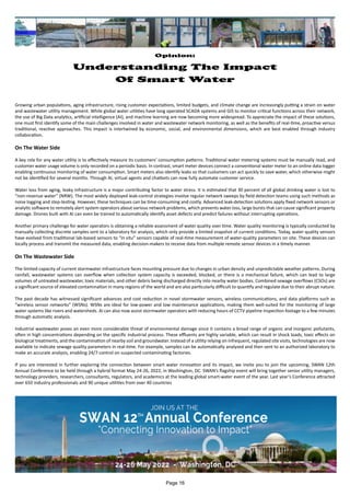 Opinion:
Understanding The Impact
Of Smart Water
Growing urban populations, aging infrastructure, rising customer expectations, limited budgets, and climate change are increasingly putting a strain on water
and wastewater utility management. While global water utilities have long operated SCADA systems and GIS to monitor critical functions across their network,
the use of Big Data analytics, artificial intelligence (AI), and machine learning are now becoming more widespread. To appreciate the impact of these solutions,
one must first identify some of the main challenges involved in water and wastewater network monitoring, as well as the benefits of real-time, proactive versus
traditional, reactive approaches. This impact is intertwined by economic, social, and environmental dimensions, which are best enabled through industry
collaboration.
On The Water Side
A key role for any water utility is to effectively measure its customers’ consumption patterns. Traditional water metering systems must be manually read, and
customer water usage volume is only recorded on a periodic basis. In contrast, smart meter devices connect a conventional water meter to an online data logger
enabling continuous monitoring of water consumption. Smart meters also identify leaks so that customers can act quickly to save water, which otherwise might
not be identified for several months. Through AI, virtual agents and chatbots can now fully automate customer service.
Water loss from aging, leaky infrastructure is a major contributing factor to water stress. It is estimated that 30 percent of all global drinking water is lost to
“non-revenue water” (NRW). The most widely deployed leak-control strategies involve regular network sweeps by field detection teams using such methods as
noise logging and step-testing. However, these techniques can be time-consuming and costly. Advanced leak-detection solutions apply fixed network sensors or
analytic software to remotely alert system operators about various network problems, which prevents water loss, large bursts that can cause significant property
damage. Drones built with AI can even be trained to automatically identify asset defects and predict failures without interrupting operations.
Another primary challenge for water operators is obtaining a reliable assessment of water quality over time. Water quality monitoring is typically conducted by
manually collecting discrete samples sent to a laboratory for analysis, which only provide a limited snapshot of current conditions. Today, water quality sensors
have evolved from traditional lab-based sensors to “in situ” sensors capable of real-time measurement of water-quality parameters on site. These devices can
locally process and transmit the measured data, enabling decision-makers to receive data from multiple remote sensor devices in a timely manner.
On The Wastewater Side
The limited capacity of current stormwater infrastructure faces mounting pressure due to changes in urban density and unpredictable weather patterns. During
rainfall, wastewater systems can overflow when collection system capacity is exceeded, blocked, or there is a mechanical failure, which can lead to large
volumes of untreated wastewater, toxic materials, and other debris being discharged directly into nearby water bodies. Combined sewage overflows (CSOs) are
a significant source of elevated contamination in many regions of the world and are also particularly difficult to quantify and regulate due to their abrupt nature.
The past decade has witnessed significant advances and cost reduction in novel stormwater sensors, wireless communications, and data platforms such as
“wireless sensor networks” (WSNs). WSNs are ideal for low-power and low maintenance applications, making them well-suited for the monitoring of large
water systems like rivers and watersheds. AI can also now assist stormwater operators with reducing hours of CCTV pipeline inspection footage to a few minutes
through automatic analysis.
Industrial wastewater poses an even more considerable threat of environmental damage since it contains a broad range of organic and inorganic pollutants,
often in high concentrations depending on the specific industrial process. These effluents are highly variable, which can result in shock loads, toxic effects on
biological treatments, and the contamination of nearby soil and groundwater. Instead of a utility relying on infrequent, regulated site visits, technologies are now
available to indicate sewage quality parameters in real-time. For example, samples can be automatically analyzed and then sent to an authorized laboratory to
make an accurate analysis, enabling 24/7 control on suspected contaminating factories.
If you are interested in further exploring the connection between smart water innovation and its impact, we invite you to join the upcoming, SWAN 12th
Annual Conference to be held through a hybrid format May 24-26, 2022, in Washington, DC. SWAN’s flagship event will bring together senior utility managers,
technology providers, researchers, consultants, regulators, and academics at the leading global smart-water event of the year. Last year’s Conference attracted
over 650 industry professionals and 90 unique utilities from over 40 countries
Page 16
 