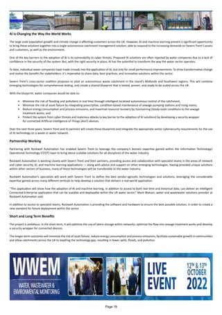AI is Changing the Way the World Works
The large scale population growth and climate change is affecting customers across the UK. However, AI and machine learning present a significant opportunity
to bring these solutions together into a single autonomous catchment management solution, able to respond to the increasing demands on Severn Trent’s assets
and customers, as well as the environment.
One of the key barriers to the adoption of AI is its vulnerability to cyber threats. Proposed AI solutions are often rejected by water companies due to a lack of
confidence in the security of the system. But, with the right security in place, AI has the potential to transform the way the water sector operates.
To date, individual water companies have made inroads into the application of AI, but only for small performance improvements. To drive transformative change
and realize the benefits for stakeholders, it’s imperative to share data, best practices, and innovative solutions within the sector.
Severn Trent’s cross-sector coalition proposes to pilot an autonomous waste catchment in the island’s Midlands and Southwest regions. This will combine
emerging technologies for comprehensive testing, and create a shared blueprint that is tested, proven, and ready to be scaled across the UK.
With the blueprint, water companies would be able to:
•	 Minimize the risk of flooding and pollutions in real time through intelligent localized autonomous control of the catchment;
•	 Minimize the risk of asset failure by integrating prescriptive, condition-based maintenance of sewage pumping stations and rising mains;
•	 Reduce energy consumption and process emissions, and maximize resource recovery by maintaining steady-state conditions to the sewage
treatment works; and
•	 Protect the system from cyber threats and malicious attacks (a key barrier to the adoption of AI solutions) by developing a security wrapper
for connected Artificial Intelligence of Things (AIoT) devices.
Over the next three years, Severn Trent and its partners will create these blueprints and integrate the appropriate sector cybersecurity requirements for the use
of AI technology on a waste or water network.
Partnership Working
Partnering with Rockwell Automation has enabled Severn Trent to leverage the company’s domain expertise gained within the Information Technology/
Operational Technology (IT/OT) layer to bring about scalable solutions for all disciplines of the water industry.
Rockwell Automation is working closely with Severn Trent and their partners, providing access and collaboration with specialist teams in the areas of network
and cyber security, AI, and machine learning applications — along with advice and support on other emerging technologies. Having provided unique solutions
within other sectors of business, many of these technologies will be transferable to the water industry.
Rockwell Automation’s specialists will work with Severn Trent to define the best vendor-agnostic technologies and solutions; leveraging the considerable
expertise gained across many different verticals to help develop a solution that delivers a real-world application.
“This application will show how the adoption of AI and machine learning, in addition to access to both real time and historical data, can deliver an intelligent
Connected Enterprise application that can be scalable and deployable within the UK water sector,” Mark Watson, water and wastewater solutions provider at
Rockwell Automation said.
In addition to access to specialist teams, Rockwell Automation is providing the software and hardware to ensure the best possible solution, in order to create a
new standard for future deployment within the sector.
Short and Long Term Benefits
The project is ambitious. In the short term, it will optimize the use of latent storage within networks, optimize the flow into sewage treatment works and develop
a security wrapper for connected devices.
The longer-term outcomes will minimize the risk of asset failure, reduce energy consumption and process emissions, facilitate sustainable growth in communities
and allow catchments across the UK to leapfrog the technology gap, resulting in fewer spills, floods, and pollution.
Page 18
 