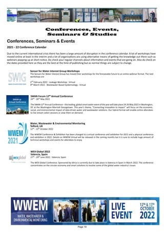 Water, Wastewater & Environmental Monitoring
Telford, UK
12th - 13th October 2022
The WWEM Conference & Exhibition has been changed to a virtual conference and exhibition for 2021 and a physical conference
and exhibition in 2022. Details on WWEM Virtual will be released in the coming months but it is sure to include huge amount of
technical workshops and events for attendees to enjoy.
Sensor for Water Interest Group Workshops
The Sensors for Water Interest Group has moved their workshops for the foreseeable future to an online webinar format. The next
workshops are
2
nd
February 2022 - Leakage Workshop - Virtual
9th March 2022 - Wastewater-Based Epidemiology - Virtual
SWAN Forum 12th Annual Conference
24th - 26th May 2022
The SWAN 12th Annual Conference – the leading, global smart water event of the year will take place 24-26 May 2022 in Washington,
DC at the Washington Marriott Georgetown. This year’s theme, “Connecting Innovation to Impact” will focus on the economic,
social, and environmental impact of data-driven water and wastewater solutions. Our hybrid format will enable online attendees
to live stream select sessions or view them on-demand.
WEX Global 2022
Valencia, Spain
27th - 29th June 2022 - Valencia, Spain
The WEX Global Conference. Sponsored by Idrica is currently due to take place in Valencia in Spain in March 2022. The conference
concentrates on the circular economy and smart solutions to resolve some of the global water industry's issues
Page 19
Conferences, Events,
Seminars & Studies
Conferences, Seminars & Events
2021 - 22 Conference Calendar
Due to the current international crisis there has been a large amount of disruption in the conference calendar. A lot of workshops have
moved online at least in the interim and a lot of organisations are using alternative means of getting the knowledge out there such as
webinars popping up at short notice. Do check your regular channels about information and events that are going on. Also do check on
the dates provided here as they are the best at the time of publishing but as normal things are subject to change.
 