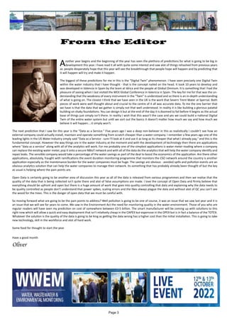 Page 3
From the Editor
	 		 	
Another year begins and the beginning of the year has seen the plethora of predictions for what is going to be big in
development this year. I have read it all with quite some interest and saw alot of things rehashed from previous years
as people desperately hope that this year will see the breakthrough that people hope will happen and by predicting that
it will happen will try and make it happen.
The biggest of these predictions for me in this is the "Digital Twin" phenomenon. I have seen precisely one Digital Twin
within the water industry that I have thought - that is the concept nailed on the head. It took 10 years to develop and
was developed in Valencia in Spain by the team at Idrica and the people at Global Omnium. It is something that I had the
pleasure of seeing when I last visited the WEX Global Conference in Valencia in Spain. The key for me for that was the un-
derstanding that the weakness of every instrument in the "Twin" is understood and so there is an in-depth understanding
of what is going on. The closest I think that we have seen in the UK is the work that Severn Trent Water at Spernal. Both
pieces of work were well thought about and crucial to the centre of it all was accurate data. To me the one barrier that
we have is that the data that we gather is simply not that well understood. In reality it is like building a glorious palatial
building on shaky foundations. You can design it but at the end of the day it is doomed to fail before it begins as the actual
base of things just simply isn't there. In reality I wish that this wasn't the case and yes we could build a national Digital
Twin of the entire water system but until we sort out the basics it doesn't matter how much we say and how much we
believe it will happen....it simply won't.
The next prediction that I saw for this year is the "Data as a Service." Five years ago I was a deep non-believer in this as realistically I couldn't see how an
external company could actually install, maintain and operate something from scratch cheaper than a water company. I remember a few years ago one of the
leading lights in the US Water Industry simply said "Data as a Service - sure I'll look at it and use it as long as its cheaper that what I already pay," and this is the
fundamental concept. However the way things are in the water industry at the moment and with the development of technology then there are applications
where "data as a service" along with all of the analytics will work. For me probably one of the simplest applications is water meter reading where a company
can replace the existing water meter, pop it onto a secure NBIoT network and with all of the data do the analytics that will help the water company identify and
repair leaks. The sensible company would take a percentage of the water savings as part of the deal to boost the economics of the application. Are there other
applications, absolutely, fraught with ramifications the event duration monitoring programme that monitors the CSO network around the country is another
application especially as the maintenance burden for the water companies must be huge. The savings are obvious - avoided spills and pollution events are an
obvious analytics solution that can help the water companies to manage their network. Its something that has probably already been thought of but the key
as usual is helping where the pain points are.
Open Data is certainly going to be another area of discussion this year as all of the data is released from various programmes and then we realise that the
quality of the data that is being collected isn't quite there and alot of false assumptions are made. I love the concept of Open Data and firmly believe that
everything should be upfront and open but there is a huge amount of work that goes into quality controlling that data and explaining why the data needs to
be quality controlled as people don't understand that power spikes, scaling errors and the likes always plague the data and without alot of QC you can't see
the wood for the trees. This is the danger of open data that we must be careful with.
So moving forward what are going to be the pain points to address? Well pollution is going to be one of course, it was an issue that we saw last year and it is
an issue that we will see for years to come. We saw in the Environment Act the need for monitoring quality in the water environment. Those of you who are
regular readers will have seen my prediction on cost of somewhere between £3-5 billion. The smart manufacturer will be coming up with solutions to this
right now which will allow a quick and easy deployment that isn't relatively cheap in the CAPEX but expensive in the OPEX but is in fact a balance of the TOTEX.
Whatever the solution is the quality of the data is going to be king as getting the data wrong has a higher cost than the initial installation. This is going to take
new technology, skill in the workforce and alot of hard work.
Some food for thought to start the year.
Have a good month
Oliver
 