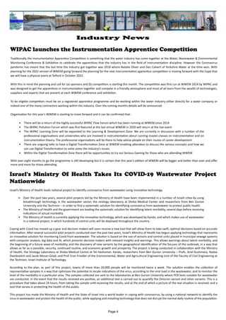 WIPAC launches the Instrumentation Apprentice Competition
Traditionally the Instrumentation Apprentice Competition is something that the water industry has come together at the Water, Wastewater & Environmental
Monitoring Conference & Exhibition to celebrate the apprentices that the industry has in the field of instrumentation discipline. However the Coronavirus
pandemic has meant that the last time the industry got together was 2018 where Natalie Oliver and Dan Calvert of Yorkshire Water at the time won. With
planning for the 2022 version of WWEM going forward the planning for the next instrumentation apprentice competition is moving forward with the hope that
we will have a physical event at Telford in October 2022.
With this in mind the planning and call for (a) sponsors and (b) competitors is starting this month. The competition was first run at WWEM 2014 by WIPAC and
was designed to get the apprentices in instrumentation together and compete in a friendly atmosphere and most of all learn from the wealth of technologies,
suppliers and experts that are present at each WWEM conference and exhibition.
To be eligible competitors must be on a registered apprentice programme and be working within the water industry either directly for a water company or
indeed one of the many contractors working within the industry. Over the coming months details will be announced.
Organisation for this year's WWEM is starting to move forward and it can be confirmed that:
•	 There will be a return of the highly successful WIPAC Flow Forum which has been running at WWEM since 2014
•	 The WIPAC Pollution Forum which was first featured at the last virtual WWEM in 2020 will return at the live event
•	 The WIPAC Learning Zone will be expanded to the Learning & Development Zone. We are currently in discussion with a number of the
professional organisations and universities who are involved in instrumentation about running master-classes on instrumentation and on
instrumentation theory. The professional organisations will be there to help advise people on their routes of career development
•	 There are ongoing talks to have a Digital Transformation Zone at WWEM enabling attendees to discuss the various concepts and how we
can use Digital Transformation to solve some the industry's issues.
•	 Within the Digital Transformation Zone there will be opportunities to try out Serious Gaming for those who are attending WWEM
With over eight months to go the programme is still developing but it is certain that this year's edition of WWEM will be bigger and better than ever and offer
more and more for those attending.
Israel's Ministry Of Health Takes Its COVID-19 Wastewater Project
Nationwide
Israel’s Ministry of Health leads national project to identify coronavirus from wastewater using innovative technology.
•	 Over the past two years, several pilot projects led by the Ministry of Health have been implemented in a number of Israeli cities by using
breakthrough technology in the wastewater sector, the virology laboratory at Sheba Medical Center and researchers from Ben Gurion
University and the Technion – in order to find a systematic solution for identifying coronavirus from wastewater to protect public health.
•	 The Ministry of Health and the government are leading the systematic solution for identifying latent morbidity, several days before receiving
indications of actual morbidity.
•	 The Ministry of Health is currently applying the innovative technology, which was developed by Kando, and which makes use of wastewater
in a national project, in which hundreds of control units will be deployed throughout the country.
Coping with Covid has moved up a gear and decision makers will soon receive a new tool that will allow them to take swift, optimal decisions based on accurate
information. After several successful pilot projects conducted over the past two years, Israel’s Ministry of Health has begun applying technology that represents
an innovative solution for monitoring Covid from wastewater. The solution is based on the use of sensors and control units placed in municipal sewage systems
with computer analysis, big data and AI, which presents decision makers with relevant insights and warnings. This allows warnings about latent morbidity, and
the beginning of a future wave of morbidity, and the discovery of new variants by the geographical identification of the focuses of the outbreak, in a way that
allows as far as is possible, security, continued routine, and economic growth and prosperity. The project is being conducted in collaboration with the Ministry
of Health, the Virology Laboratory at Sheba Medical Centre at Tel Hashomer, Kando, researchers from Ben Gurion University – Profs. Ariel Kushmaro, Nadav
Davidovitch and Jacob Moran-Gilad, and Prof. Eran Friedler of the Environmental, Water and Agricultural Engineering Unit of the Faculty of Civil Engineering at
the Technion, Israel Institute of Technology.
According to the plan, as part of this project, towns of more than 20,000 people will be monitored twice a week. The solution enables the collection of
representative samples in a way that optimizes the potential to locate indications of the virus, according to the viral load in the wastewater, and to monitor the
level of the morbidity in a particular area. The samples collected are sent to the laboratories at Ben Gurion University where PCR tests suitable for wastewater
are conducted. In the event that the results received are positive, an additional test is carried out to quantify the Omicron variant and other variants. This is a
procedure that takes about 24 hours, from taking the sample until receiving the results, and at the end of which a picture of the real situation is received, and a
tool that serves in protecting the health of the public.
This project has made the Ministry of Health and the State of Israel into a world leader in coping with coronavirus, by using a national network to identify the
virus in wastewater and protect the health of the public, while applying and installing technology that does not disrupt the normal daily routine of the population.
Page 4
Industry News
 