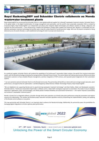 Royal HaskoningDHV and Schneider Electric collaborate on Nereda
wastewater treatment plants
Royal HaskoningDHV has announced that Schneider Electric is now a global preferred supplier for its Nereda® wastewater treatment solution. Schneider Electric
is the global leader in the digital transformation of energy management and automation, and the world’s most sustainable corporation 2021 as ranked by
Corporate Knights. Royal HaskoningDHV is an independent consultancy that integrates digital technologies and software solutions to design, safeguard, and
maintain the built environment — from infrastructure, mobility and buildings to energy, water supplies and industrial sites. Nereda is a sustainable and cost-
effective wastewater treatment technology that purifies water using the unique features of aerobic granular sludge. With over 90 projects completed or being
delivered across the world, Nereda is a well-established technology for both municipal and industrial use.
As a preferred supplier, Schneider Electric will combine the capabilities of its EcoStruxure™ Automation Expert solution, the world’s first universal automation
system, with the Nereda technology to develop the next generation of Nereda Process Control. The control system will improve plant process efficiency and allow
wastewater customers to have complete lifecycle management, seamless integration of IT/OT services, and improved system diagnostics for their automation
systems.
" I am very excited to welcome Schneider Electric to the Nereda Community. This partnership will benefit our clients with even stronger project execution, plant
performance, and opportunities for optimization,” said René Noppeney, Global Director of Water Technology Products, Royal HaskoningDHV.
“We are delighted to be supporting Nereda and its award-winning wastewater treatment technology,” said Alain Dedieu, Water and Wastewater president,
Schneider Electric. “EcoStruxure Automation Expert takes a software-centric, native IT/OT convergence approach to automation. This makes it easy to integrate
advanced IT applications, tools, and technologies, and allows greater hardware flexibility and asset-based maintenance — all of which improves sustainability
and resilience in wastewater treatment plants.”
Nereda is known for its integrated software controller through which plant operators can directly view plant performance along key parameters and explore
resources for optimization. This solution will facilitate project execution and plant operation onsite by streamlining the implementation, testing, and updating
of the Nereda control software on any plants.
This new partnership with Schneider Electric is an important step to advance the Nereda technology. Additionally, the partnership opens the possibilities for
leveraging digital integrations to further optimize plant performance.
Page 6
 