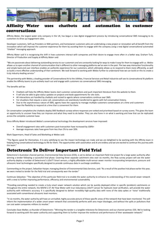 Affinity Water uses chatbots and automation in customer
conversations
Affinity Water, the largest water only company in the UK, has begun a new digital engagement process by introducing conversational SMS messaging to its
customers to drive up engagement rates.
Developer customers, Self-Lay Providers or NAV partners, and homeowner customers who are undertaking a new project or renovation will all benefit from the
innovation which will improve the customer experience for them by assisting them to engage with the company using a new digital conversational automated
“chatbot” messaging approach.
Affinity Water said it is recognising the shift in how customers interact with companies and their desire to engage more often in a better way. Graham Turk,
Director of Production and Supply at Affinity Water said:
“We are passionate about delivering outstanding service to our customers and are constantly looking for ways to make it easy for them to engage with us. Webio
allows us to open another channel of communication that is different to other messaging platforms we've seen in the past. The two-way interaction functionality
and simple back-end user interface enables an authentic experience for our customers, which ultimately allows us to respond to them more efficiently, as well
as build a more effective understanding of their sentiment. We look forward to working with Webio further to understand how we can build on this to create a
truly industry-leading service.”
The partnership with Webio, a leading provider of Conversational AI to the Utilities, Financial Services and Retail industries will see its conversational AI platform
enable the Affinity teams to pro-actively reach out and engage with customers via conversational SMS messaging.
The benefits will be:
•	 Chatbots will help the Affinity Water teams start customer conversations and push important literature from the website to them.
•	 It will also be able to give status updates on projects and book appointments for site visits.
•	 All interactions are handled by chatbots and routed to agents where conversations continue over SMS.
•	 For situations that require a voice call, conversations are seamlessly transferred to agents with full conversation history.
•	 Due to the asynchronous nature of SMS, agents have the capacity to manage multiple customers conversations at a time and customers
have the flexibility to respond at a time that is convenient for them.
On conversation completion,the chatbots deploy SMS feedback surveys where responses are ranked and prioritised based on survey scores. This gives the team
an opportunity to uncover how they can improve and what they need to do better. They can also hone in on what is working and how that can be replicated
across the complete customer base.
Since Affinity Water introduced Webio’s conversational technology the development services have improved:
•	 Overall engagement rates with customers post-transaction have increased by 100%+
•	 Average responses rates have gone from less than 2% to over 20%
Mark Oppermann, Head of Sales and Marketing at Webio said:
“The figures speak for themselves. It is very satisfying to see the impact technology can make and we are delighted to be working with the Affinity team in
helping bring conversational technology to life for them. The opportunities with automation and AI are endless and we are excited to continue this journey with
the team.”
Detectronic To Deliver Important Field Trial
Detectronic’s Australian channel partner, Environmental Data Services (EDS), is set to deliver an important field trial project for a large water authority after
winning a tender following a successful trial phase. Covering three separate catchment sites over six months, the flow survey project will see the water
authority deploy a number of Detectronic’s LIDoTT Smart sensors, a highly affordable multi-sensor sewer monitor incorporating temperature, pressure and
ultrasonic level technologies specifically designed to provide continuous data in surcharge conditions.
Commenting on the project, Sebastian Harper, managing director of Environmental Data Services, said: “As a result of the positive trial phase earlier this year,
we were invited to tender for the field trial and consequently won the tender.”
Continues Sebastian: “The objective of this particular field trial is to enable the water authority to enhance its understanding of the overall sewer network
with a view to further improving performance, efficiency and environmental sustainability.
“Providing everything needed to create a truly smart sewer network solution which can be quickly deployed either in specific (problem) catchments or
throughout the entire network, the MSFM 2.5T AV Flow Meter with true redundancy LIDoTT sensor for hydraulic level verification, will provide the water
authority with millimetric accuracy. It is specifically designed to deliver incredibly high-quality data with none of the data spikes or ‘noise’ traditionally
associated with conventional ultrasonic level monitors.
“In six months, the water authority will have an unrivalled, highly accurate picture of these specific areas of the network that have been monitored. This will
inform the implementation of a wider smart sewer network that consistently performs with zero major blockages, and without the spills or pollutions that
can cost water companies millions to resolve.”
Concludes Dave Walker, co-founder of Detectronic: “Winning this tender is a tangible milestone for Detectronic and our channel partner, EDS. We’re looking
forward to working with the water authority and supporting them to further improve the resilience and performance of their wastewater network.”
Page 7
 