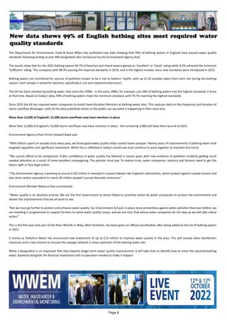 New data shows 99% of English bathing sites meet required water
quality standards
The Department for Environment, Food & Rural Affairs has published new data showing that 99% of bathing waters in England have passed water quality
standards following testing at over 400 designated sites carried out by the Environment Agency (EA).
The results show that for the 2021 bathing season 94.7% of beaches and inland waters gained an ‘Excellent’ or ‘Good’ rating while 4.3% achieved the minimum
‘Sufficient’ rating. This compares with 98.3% passing the required standards in 2019, and is the highest number since new standards were introduced in 2015.
Bathing waters are monitored for sources of pollution known to be a risk to bathers’ health, with up to 20 samples taken from each site during the bathing
season. Each sample is tested for bacteria, specifically E coli and intestinal enterococci.
The EA has been monitoring bathing water sites since the 1990s - in the early 1990s, for example, just 28% of bathing waters met the highest standards in force
at that time. Based on today’s data, 99% of bathing waters meet the minimum standard, with 70.7% reaching the highest standards.
Since 2015 the EA has required water companies to install Event Duration Monitors at bathing water sites. This captures data on the frequency and duration of
storm overflow discharges, with all the data published online so the public can see what is happening in their local area.
More than 12,000 of England’s 15,000 storm overflows now have monitors in place
More than 12,000 of England’s 15,000 storm overflows now have monitors in place - the remaining 3,000 will have them by end of 2023.
Environment Agency Chair Emma Howard Boyd said:
“With billions spent on seaside visits every year, we know good water quality helps coastal towns prosper. Twenty years of improvements in bathing water took
targeted regulation and significant investment. While this is reflected in today’s results we must continue to work together to maintain this trend.
“We cannot afford to be complacent. Public confidence in water quality has faltered in recent years with new evidence of pollution incidents getting much
needed attention as a result of some excellent campaigning. The polluter must pay. To restore trust, water companies, industry and farmers need to get the
basics right or face legal action.
“The Environment Agency is working to ensure £120 million is invested in coastal habitats like England’s saltmarshes, which protect against coastal erosion and
also store carbon equivalent to nearly 40 million people’s annual domestic emissions.”
Environment Minister Rebecca Pow commented:
“Water quality is an absolute priority. We are the first Government to direct Ofwat to prioritise action by water companies to protect the environment and
deliver the improvements that we all want to see.
“But we must go further to protect and enhance water quality. Our Environment Act puts in place more protections against water pollution than ever before, we
are investing in programmes to support farmers to tackle water quality issues, and we are clear that where water companies do not step up we will take robust
action.”
This is the first year that part of the River Wharfe in Ilkley, West Yorkshire, has been given an official classification after being added to the list of bathing waters
in 2021.
It comes as Yorkshire Water has announced new investment of up to £13 million to improve water quality in the area. This will include extra disinfection
measures and a new scheme to reroute the sewage network in areas upstream of the bathing water site.
While a designation is an important first step towards longer-term water quality improvement, it will take time to identify how to meet the required bathing
water standard alongside the financial investment and co-operation needed to make it happen.
Page 8
 