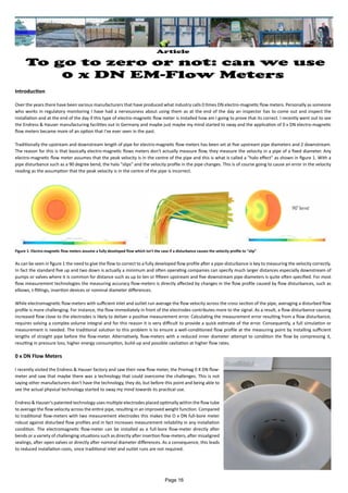 Article
To go to zero or not: can we use
0 x DN EM-Flow Meters
Introduction
Over the years there have been various manufacturers that have produced what industry calls 0 times DN electro-magnetic flow meters. Personally as someone
who works in regulatory monitoring I have had a nervousness about using them as at the end of the day an inspector has to come out and inspect the
installation and at the end of the day if this type of electro-magnetic flow meter is installed how am I going to prove that its correct. I recently went out to see
the Endress & Hauser manufacturing facilities out in Germany and maybe just maybe my mind started to sway and the application of 0 x DN electro-magnetic
flow meters became more of an option that I've ever seen in the past.
Traditionally the upstream and downstream length of pipe for electro-magnetic flow meters has been set at five upstream pipe diameters and 2 downstream.
The reason for this is that basically electro-magnetic flows meters don't actually measure flow, they measure the velocity in a pipe of a fixed diameter. Any
electro-magnetic flow meter assumes that the peak velocity is in the centre of the pipe and this is what is called a "halo effect" as shown in figure 1. With a
pipe disturbance such as a 90 degree bend, the halo "slips" and the velocity profile in the pipe changes. This is of course going to cause an error in the velocity
reading as the assumption that the peak velocity is in the centre of the pipe is incorrect.
As can be seen in figure 1 the need to give the flow to correct to a fully developed flow profile after a pipe-disturbance is key to measuring the velocity correctly.
In fact the standard five up and two down is actually a minimum and often operating companies can specify much larger distances especially downstream of
pumps or valves where it is common for distance such as up to ten or fifteen upstream and five downstream pipe diameters is quite often specified. For most
flow measurement technologies the measuring accuracy flow-meters is directly affected by changes in the flow profile caused by flow disturbances, such as
elbows, t-fittings, insertion devices or nominal diameter differences.
While electromagnetic flow-meters with sufficient inlet and outlet run average the flow velocity across the cross section of the pipe, averaging a disturbed flow
profile is more challenging. For instance, the flow immediately in front of the electrodes contributes more to the signal. As a result, a flow disturbance causing
increased flow close to the electrodes is likely to deliver a positive measurement error. Calculating the measurement error resulting from a flow disturbance,
requires solving a complex volume integral and for this reason it is very difficult to provide a quick estimate of the error. Consequently, a full simulation or
measurement is needed. The traditional solution to this problem is to ensure a well-conditioned flow profile at the measuring point by installing sufficient
lengths of straight pipe before the flow-meter. Alternatively, flow-meters with a reduced inner diameter attempt to condition the flow by compressing it,
resulting in pressure loss, higher energy consumption, build-up and possible cavitation at higher flow rates.
0 x DN Flow Meters
I recently visited the Endress & Hauser factory and saw their new flow meter, the Promag 0 X DN flow-
meter and saw that maybe there was a technology that could overcome the challenges. This is not
saying other manufacturers don't have the technology, they do, but before this point and being able to
see the actual physical technology started to sway my mind towards its practical use.
Endress & Hauser's patented technology uses multiple electrodes placed optimally within the flow tube
to average the flow velocity across the entire pipe, resulting in an improved weight function. Compared
to traditional flow-meters with two measurement electrodes this makes the O x DN full-bore meter
robust against disturbed flow profiles and in fact increases measurement reliability in any installation
condition. The electromagnetic flow-meter can be installed as a full-bore flow-meter directly after
bends or a variety of challenging situations such as directly after insertion flow-meters, after misaligned
sealings, after open valves or directly after nominal diameter differences. As a consequence, this leads
to reduced installation costs, since traditional inlet and outlet runs are not required.
Figure 1: Electro-magnetic flow meters assume a fully developed flow which isn't the case if a disturbance causes the velocity profile to "slip"
Page 16
 