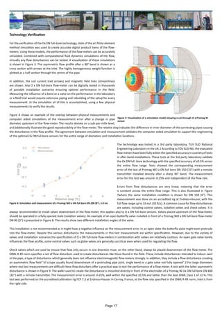Technology Verification
For the verification of the Ox DN full-bore technology, state of the art finite element
method simulation was used to create accurate digital product twins of the flow-
meters. Using these models, the performance of the flow-meters can be accurately
simulated. Combined with computational fluid dynamics simulations of the flow,
virtually any flow disturbances can be tested. A visualization of these simulations
is shown in Figure 3. The asymmetric flow profile after a 90° bend is shown as a
cross section with arrows at the inlet. The highly homogeneous weight function is
plotted as a half section through the centre of the pipe.
In addition, the coil current (red arrows) and magnetic field lines (streamlines)
are shown. Any O x DN full-bore flow-meter can be digitally tested in thousands
of possible installation scenarios ensuring optimal performance in the field.
Measuring the influence of a bend or a valve on the performance in the laboratory
or a field trial would require extensive piping and rebuilding of the setup for every
measurement. In the simulation all of this is accomplished, using a few physical
measurements to verify the results.
Figure 4 shows an example of the overlap between physical measurements and
computer aided simulations of the measurement error after a change in pipe
diameter upstream of the flow-meter. The results deviate on a sub-per-mille level,
and additionally illustrate the good reproducibility of the flow-meter. The relative step indicates the difference in inner diameter of the connecting pipes causing
the disturbance in the flow profile. The agreement between simulation and measurement validates the computer aided simulation to support the engineering
of the optimal Ox DN full-bore sensors for the entire range of diameters and installation locations.
The technology was tested in a 3rd party laboratory, TUV SUD National
Engineering Laboratory in the UK.1 According to TOv SUD NEL the evaluated
flow-metershavebeenfullywithinthespecifiedaccuracyinavarietyoftests
in after-bend-installations. These tests at the 3rd party laboratory validate
the Ox DN full -bore technology with the specified accuracy of ±0.5% across
the entire flow range. Tests showed the corresponding measurement
error of the test of Promag WO x DN full bore DN 250 (10") with a remote
transmitter installed directly after a sharp 90° bend. The measurement
error for this test was around -0.25% and independent of the flow rate.
Errors from flow disturbances are very linear, meaning that the error
is constant across the entire flow range. This is also illustrated in Figure
7where the same installation condition is shown for DN 150 (6"). This
measurement was done on an accredited rig at Endress+Hauser, with the
full flow range up to 10 m/s (33 ft/s). A common cause for flow disturbances
are valves, including control valves, isolation valves and check valves. It is
always recommended to install valves downstream of the flow-meter, this applies also to O x DN full-bore sensors. Valves placed upstream of the flow-meter,
should be operated in a fully opened state (isolation valves). An example of an open butterfly valve installed in front of a Promag WO x DN full-bore flow-meter
DN 80 (3") is presented in Figure 8. The results show two different installation angles of the valve.
This installation is not recommended as it might have a negative influence on the measurement error. In an open state the butterfly valve might even protrude
into the flow-meter. Despite this serious disturbance the measurements in this test measurement are within specification. However, due to the variety of
valves and installation scenarios the specification of O x DN full-bore flow-meters in combination with valves are relatively cautious. An open gate valve barely
influences the flow profile, some control valves such as globe valves are generally uncritical even when used for regulating the flow.
Check valves which are used to ensure that flow only occurs in one direction must, on the other hand, always be placed downstream of the flow-meter. The
OIML R 49 norm specifies a set of flow disturbers used to create disturbances like those found in the field. These include disturbances intended to induce swirl
in the pipe, a type of disturbance which generally does not influence electromagnetic flow-meters strongly. In addition, they include a flow disturbance creating
an asymmetric flow field "of a type usually found downstream of a protruding pipe joint, single bend or a gate valve not fully opened".2 For large diameters
where real test measurements are difficult these flow disturbers offer a practical way to test the performance of a flow-meter. A test with the latter asymmetric
disturbance is shown in Figure 9. The wafer used to create the disturbance is mounted directly in front of the electrodes of a Promag W Ox DN full bore DN 800
{32") with a remote transmitter. The measurement error is around -0.25%, well within the specified ±0.5% and better than the best OIML Class 1 of ±1 %. This
test was performed on the accredited calibration rig FCP 7.2 at Endress+Hauser in Cernay, France, at the flow rate specified in the OIML R 49 norm, inlet is from
the right side.
Figure 3: Visualisation of a simulation model showing a cut-through of a Promag W
sensor
Figure 4: Simulation and measurement of a Promag WO x DN full bore DN 200 (8"), 5.0 ms
Page 17
 