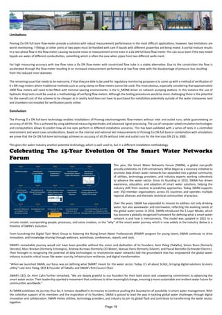 Limitations
Promag Ox ON full-bore flow-meter provide a solution with robust measurement performance in the most difficult applications, however, two limitations are
worth mentioning. T-fittings or other joints of two pipes must be handled with care if liquids with different properties are being mixed. A partial mixture results
in a two-phase flow in the flow-meter, causing excessive noise or measurement errors even in a Ox DN full-bore flow-meter. This can occur even if the two mixed
liquids are water of different conductivities, something which is often the case when pipes from two different wells meet.
For high measuring accuracy with low flow rates a Ox DN flow-meter with constricted flow tube is a viable alternative. Due to the constriction the flow is
accelerated through the flow-meter resulting in an increased measurement performance at low flow rates with the disadvantage of pressure loss resulting
from the reduced inner diameter.
The remaining issue that needs to be overcome, if that they are able to be used for regulatory monitoring purposes is to come up with a method of verification of
0 x DN mag-meters where traditional methods such as using clamp-on flow meters cannot be used. The most obvious, especially considering that approximately
1000 flow meters will need to be fitted with minimal spacing environments, is the U_MON6 driver on network pumping stations. In this instance the use of
hydraulic drop tests could be used as a methodology of verifying flow meters. Although the testing procedures would be more challenging there is the potential
for the overall cost of the scheme to be cheaper as in reality land does not have to purchased for installation potentially outside of the water companies land
and chambers not installed for verification points either.
Conclusion
The Promag 0 x DN full-bore technology enables installations of Promag electromagnetic flow-meters without inlet and outlet runs, while guaranteeing an
accuracy of ±0.5%. This is achieved by using additional measuring electrodes and advanced signal processing. The use of computer aided simulation technologies
and computations allows to predict how all line sizes perform in different installation scenarios. This has been validated with a series of tests in a controlled
environment and worst case considerations. Based on the internal and external test measurements of Promag 0 x DN full bore in combination with simulations
we prove that the Ox DN full-bore technology achieves an accuracy of ±0.5% without inlet and outlet runs for the line sizes DN 25 to 3000.
This gives the water industry another potential technology, which is well used to, but in a different installation methodology.
Celebrating The 15-Year Evolution Of The Smart Water Networks
Forum
This year, the Smart Water Networks Forum (SWAN), a global non-profit
proudly celebrates its 15th anniversary. What began as a visionary initiative to
promote data-driven water networks has expanded into a global community
of utilities, technology providers, and industry experts working collectively
to advance the water sector. Since its founding in 2010, SWAN has driven
awareness, education, and adoption of smart water solutions, helping the
industry shift from reactive to predictive approaches. Today, SWAN supports
over 350 member organizations across 45 countries and operates multiple
regional alliances and thematic technical communities of practice.
Over the years, SWAN has expanded its mission to address not only drinking
water, but also wastewater and stormwater, reflecting the evolving needs of
the global water sector. In 2011, SWAN introduced the 5-Layer Model, which
has become a globally recognized framework for defining what a smart water
network is and how it interconnects. This model was updated in 2021 to a
circular model, incorporating people, processes, and value creation, or the “why” of the smart water journey, which is now widely in the industry. Below is a
timeline of SWAN’s evolution.
From launching the Digital Twin Work Group to fostering the Rising Smart Water Professionals (RiSWP) program for young talent, SWAN continues to drive
innovation, and knowledge-sharing through webinars, workshops, conferences, reports and tools.
SWAN’s remarkable journey would not have been possible without the vision and dedication of its founders: Amir Peleg (TaKaDu), Simon Bunn (formerly
Derceto), Marc Bracken (formerly Echologics), Andrew Burrows (formerly i2O Water), Manuel Parra (formerly Telvent), and Pascal Bonnefoi (Schneider Electric).
Their foresight in recognizing the potential of data technologies to revolutionize water networks laid the groundwork that has empowered the global water
industry to tackle critical issues like water scarcity, infrastructure resilience, and digital transformation.
"When we launched SWAN, our focus was on defining what SMART meant for the water sector. Today, it’s all about SCALE, bringing digital solutions to every
utility,” said Amir Peleg, CEO & Founder of TaKaDu and SWAN’s first Council Chair.
SWAN’s CEO, Dr. Amir Cahn further remarked, “We are deeply grateful to our founders for their bold vision and unwavering commitment to advancing the
smart water sector. Their leadership sparked a movement that continues to drive meaningful change, ensuring a more sustainable and resilient water future for
communities worldwide.”
As SWAN celebrates its journey thus far, it remains steadfast in its mission to continue pushing the boundaries of possibility in smart water management. With
the collective support of its members and the inspiration of its founders, SWAN is poised to lead the way in tackling global water challenges through digital
innovation and collaboration. SWAN invites utilities, technology providers, and industry to join its global flock and contribute to transforming the water sector,
together.
Page 18
 