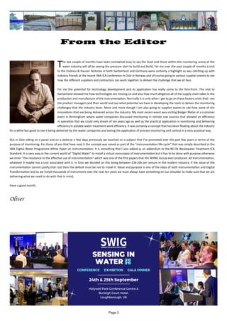 Page 3
From the Editor
		
The last couple of months have been somewhat busy to say the least and those within the monitoring arena of the
water industry will all be seeing the pressure start to build and build. For me over the past couple of months a visit
to the Endress & Hauser factories in both Switzerland and Germany were certainly a highlight as was catching up with
industry friends at the recent IWA ICA conference in Oslo in Norway and of course going to various supplier events to see
how the different suppliers and contractors can work together to deliver the challenge that we all face.
For me the potential for technology development and its application has really come to the fore-front. The visit to
Switzerland showed me how technologies are moving on and also how much diligence all of the supply chain takes in the
production and manufacture of the instrumentation. Normally it is only when I get to go on these factory visits that I see
the product managers and their world and see what potential we have in developing the tools to deliver the monitoring
challenges that the industry faces. More and more though I am also going to supplier events to see how some of the
innovations that are being delivered across the industry. My most recent event was visiting Badger Meter at a customer
event in Birmingham where water companies discussed monitoring in remote raw sources that allowed an efficiency
in operation that we could only dream of ten years ago as well as the practical application in monitoring and delivering
efficiency in potable water treatment work efficiency. It was certainly a concept that has been floating about the industry
for a while but good to see it being delivered by the water companies and seeing the application of process monitoring and control in a very practical way.
Out in Oslo sitting on a panel and on a webinar a few days previously we touched on a subject that I've promoted over the past few years in terms of the
purpose of monitoring. For those of you that have read it the concept was raised as part of the "instrumentation life-cycle" that was simply described in the
IWA Digital Water Programme White Paper on instrumentation. It is something that I also added as an addendum to the BS EN Wastewater Treatment ICA
Standard. It is very easy in the current world of "Digital Water" to install a virtual cornucopia of instrumentation but it has to be done with purpose otherwise
we enter "the resistance to the effective use of instrumentation" which was one of the first papers that the WIPAC Group ever produced. All instrumentation,
whatever it maybe has a cost associated with it. In Oslo we decided on this being between £3k-20k per annum in the modern industry. If the value of the
instrumentation cannot justify that cost then the default must be not to install it. Value and purpose is one of the steps of both instrumentation and Digital
Transformation and as we install thousands of instruments over the next ten years we must always have something on our shoulder to make sure that we are
delivering what we need to do with that in mind,
Have a good month,
Oliver
 