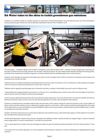 SA Water takes to the skies to tackle greenhouse gas emissions
SA Water has successfully trialled an innovative approach to monitoring its environmental footprint, by using advanced sensors and drone technology to
measure greenhouse gas emissions from the Christies Beach Wastewater Treatment Plant in Adelaide’s south.
The trial program – undertaken together with SA Water’s metropolitan service delivery partner SUEZ – involved a specially equipped drone capturing real-
time data on methane and nitrous oxide emissions from the plant’s treatment processes. This new method complemented ground-based monitoring systems,
providing a more comprehensive and efficient approach to creating a detailed model and identifying target areas to reduce emissions.
SA Water’s Senior Manager of Environment and Energy James Crocker said this trial aligns with the utility’s commitment to reducing its carbon footprint and
achieving net zero emissions by 2030.
“Advanced sensors are capable of detecting and quantifying methane and nitrous oxide concentrations in the air and feed into a model, allowing us to pinpoint
sources of emissions and make informed decisions to reduce them,” James said.
“Methods used for regulatory reporting largely rely on theoretical calculations, resulting in limited ability to pin-point sources for effective action.
“Understanding and managing greenhouse gas emissions is a key part of our sustainability journey, and the results of this new technology trial will help us
improve how we monitor and respond to environmental challenges.”
Levels of emissions detected were well within community and worker safety requirements. The results will help inform new measures SA Water and SUEZ can
develop to help further reduce emissions at the site, with potential application to the state’s other wastewater treatment plants.
SA Water pro-actively harnesses renewable energy through solar generation and the capture of biogas for electricity production onsite, and the addition of
electric vehicles and other initiatives across its operations to progress towards a net zero future. These initiatives include the world-leading Zero Cost Energy
Future project which has seen the installation of around 370,000 solar panels across 33 pump stations, treatment plants and other SA Water assets, to reduce
our operating costs and carbon emissions.
SA Water’s Chief Pilot Daniel Haines from its River Murray Operations team piloted the drone, while Chief Project Engineer Timothe Depelchin from SUEZ in
Paris provided technical expertise and analysis.
Christies Beach Wastewater Treatment Plant processes wastewater from Adelaide’s southern suburbs and takes the sewage through a number of treatment
process stages before it’s reused as recycled water or returned to the environment.
“This is a great opportunity to explore how new technology can support our goal of providing sustainable wastewater services for South Australians,” James
said.
“If successful, the trial could be expanded to our other wastewater treatment plants to replicate this method of identifying and mitigating greenhouse gas
emissions.”
Page 5
 