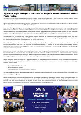 Aganova signs five-year contract to inspect water network across
Paris region
Spanish environmental services company Aganova has signed a five-year contract with Syndicat des Eaux d'Île-de-France (SEDIF) to provide diagnostic services
across the Paris region’s 8,000 km water distribution network using its state-of-the-art Nautilus acoustic sensors.
Aganova beat multiple international competitors to secure the prestigious five-year contract, with its Nautilus technology scoring highest in a rigorous evaluation
where technical performance accounted for 70% of the final decision.
Under terms of the agreement, Aganova will inspect large diameter feeder pipes across Paris region water distribution network, which includes approximately
800km of critical large diameter feeder pipes (>300mm) that transport water to major distribution points. Many of these feeder pipes were installed between
1960-1990, and until now there has been little data available on their condition. Aganova will employ its Nautilus technology to inspect and assess feeder pipes
along their entire length to quickly identify sectors that need renewing, allowing SEDIF to prioritise and target those sections that need attention.
Marcos Barrera Parrilla, COO, Aganova, said: “This is a significant milestone for Aganova. We are pleased to be working with SEDIF, France’s largest public water
service and one of the largest in Europe. The scale of this infrastructure assessment showcases our technology's ability to provide the precise condition data
that utilities need to make informed investment decisions and prevent costly failures.”
Although the Paris region has a lower rate of water loss through leakage than either the French or global average, reducing the volume lost is one method of
tackling increasing levels of water stress in the region. The OECD predicts that the region is at increasing risk of a major drought episode, following significant
water use restrictions in 2018 and record supply deficits in 2022. This threat comes from a combination of increasing average temperatures, decreasing average
soil moisture and increasing demand.
Delphine Alrivie, Cheffe de Projet Gestion Patrimoniale Réseau (Network Asset Management Project Manager) said: “We're committed to maintaining the
highest standards for our water infrastructure serving the Paris region. This partnership with Aganova represents our continued investment in cutting-edge
diagnostic technology that enables us to optimise our network management and make data-driven investment decisions. The advanced capabilities of Nautilus
technology will help us deliver even better value for our customers through precise condition assessment."
Nautilus uses passive acoustic technology and is designed to travel with the flow of water through large pipes, such as trunk mains, under normal operating
conditions, without interrupting supply. Its sensor is linked to software that can relay real-time data to customers to provide an ongoing assessment of pipe
conditions. These can reveal:
• Leaks not detectable from the outside.
• Air accumulations (air pockets).
• Additional qualitative information on structural conditions.
The inspections will be carried out by the Aganova team under the direction of Luisa Gallardo Garcia with civil works and logistics support from Terideal, a local
subcontractor supporting Aganova.
Aganova's growing portfolio of utility partnerships demonstrates the company's proven ability to deliver reliable diagnostic services across diverse markets. The
company currently works with major water utilities including Uisce Éireann (Irish Water), Ens d’Abastament d’Aigua Ter-Llobregat (Catalunya, Spain) and Sanepar,
the public water utility serving Paraná, Brazil, and EtihadWE and TAQA in UAE. These partnerships underscore the global demand for Aganova's advanced
pipeline diagnostic technology and the company's track record of successful long-term utility relationships.
Page 6
 
