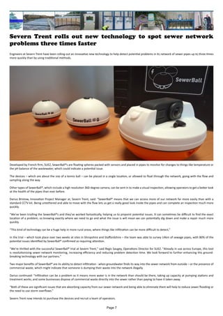 Severn Trent rolls out new technology to spot sewer network
problems three times faster
Engineers at Severn Trent have been rolling out an innovative new technology to help detect potential problems in its network of sewer pipes up to three times
more quickly than by using traditional methods.
Developed by French firm, SUEZ, SewerBall®s are floating spheres packed with sensors and placed in pipes to monitor for changes to things like temperature or
the pH balance of the wastewater, which could indicate a potential issue.
The devices – which are about the size of a tennis ball – can be placed in a single location, or allowed to float through the network, going with the flow and
sampling along the way.
Other types of SewerBall®, which include a high resolution 360-degree camera, can be sent in to make a visual inspection, allowing operators to get a better look
at the health of the pipes than ever before.
Darius Bristow, Innovation Project Manager at, Severn Trent, said: “SewerBall® means that we can access more of our network far more easily than with a
standard CCTV kit. Being untethered and able to move with the flow lets us get a really good look inside the pipes and can complete an inspection much more
quickly.
“We’ve been trialling the SewerBall®s and they’ve worked fantastically, helping us to pinpoint potential issues. It can sometimes be difficult to find the exact
location of a problem, so knowing exactly where we need to go and what the issue is will mean we can potentially dig down and make a repair much more
quickly.
“This kind of technology can be a huge help in more rural areas, where things like infiltration can be more difficult to detect,”
In the trial – which took place over two weeks at sites in Shropshire and Staffordshire – the team was able to survey 14km of sewage pipes, with 80% of the
potential issues identified by SewerBall® confirmed as requiring attention.
“We're thrilled with the successful SewerBall® trial at Severn Trent," said Regis Saugey, Operations Director for SUEZ. "Already in use across Europe, this tool
is revolutionising sewer network monitoring, increasing efficiency and reducing problem detection time. We look forward to further enhancing this ground-
breaking technology with our partners."
Two major benefits of SewerBall® are its ability to detect infiltration - when groundwater finds its way into the sewer network from outside – or the presence of
commercial waste, which might indicate that someone is dumping their waste into the network illegally.
Darius continued: “Infiltration can be a problem as it means more water is in the network than should be there, taking up capacity at pumping stations and
treatment works, and some businesses dispose of commercial waste directly into the sewer rather than paying to have it taken away.
“Both of these are significant issues that are absorbing capacity from our sewer network and being able to eliminate them will help to reduce sewer flooding or
the need to use storm overflows.”
Severn Trent now intends to purchase the devices and recruit a team of operators.
Page 7
 