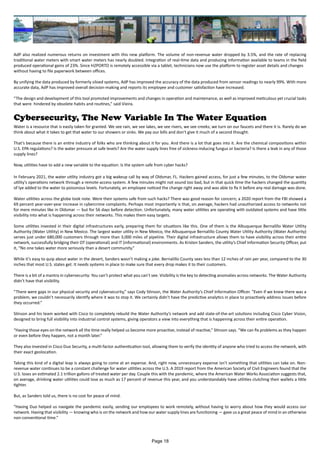 AdP also realized numerous returns on investment with this new platform. The volume of non-revenue water dropped by 3.5%, and the rate of replacing
traditional water meters with smart water meters has nearly doubled. Integration of real-time data and producing information available to teams in the field
produced operational gains of 23%. Since H2PORTO is remotely accessible via a tablet, technicians now use the platform to register asset details and changes
without having to file paperwork between offices.
By unifying the data produced by formerly siloed systems, AdP has improved the accuracy of the data produced from sensor readings to nearly 99%. With more
accurate data, AdP has improved overall decision-making and reports its employee and customer satisfaction have increased.
“The design and development of this tool promoted improvements and changes in operation and maintenance, as well as improved meticulous yet crucial tasks
that were hindered by obsolete habits and routines,” said Vieira.
Cybersecurity, The New Variable In The Water Equation
Water is a resource that is easily taken for granted. We see rain, we see lakes, we see rivers, we see creeks; we turn on our faucets and there it is. Rarely do we
think about what it takes to get that water to our showers or sinks. We pay our bills and don’t give it much of a second thought.
That’s because there is an entire industry of folks who are thinking about it for you. And there is a lot that goes into it. Are the chemical compositions within
U.S. EPA regulations? Is the water pressure at safe levels? Are the water supply lines free of sickness-inducing fungus or bacteria? Is there a leak in any of those
supply lines?
Now, utilities have to add a new variable to the equation: Is the system safe from cyber hacks?
In February 2021, the water utility industry got a big wakeup call by way of Oldsmar, FL. Hackers gained access, for just a few minutes, to the Oldsmar water
utility’s operations network through a remote-access system. A few minutes might not sound too bad, but in that quick time the hackers changed the quantity
of lye added to the water to poisonous levels. Fortunately, an employee noticed the change right away and was able to fix it before any real damage was done.
Water utilities across the globe took note. Were their systems safe from such hacks? There was good reason for concern; a 2020 report from the FBI showed a
69 percent year-over-year increase in cybercrime complaints. Perhaps most importantly is that, on average, hackers had unauthorized access to networks not
for mere minutes like in Oldsmar — but for 56 days before detection. Unfortunately, many water utilities are operating with outdated systems and have little
visibility into what is happening across their networks. This makes them easy targets.
Some utilities invested in their digital infrastructures early, preparing them for situations like this. One of them is the Albuquerque Bernalillo Water Utility
Authority (Water Utility) in New Mexico. The largest water utility in New Mexico, the Albuquerque Bernalillo County Water Utility Authority (Water Authority)
serves just under 680,000 customers through more than 3,000 miles of pipeline. Their digital infrastructure allows them to have visibility across their entire
network, successfully bridging their OT (operational) and IT (informational) environments. As Kristen Sanders, the utility’s Chief Information Security Officer, put
it, “No one takes water more seriously than a desert community.”
While it’s easy to quip about water in the desert, Sanders wasn’t making a joke. Bernalillo County sees less than 12 inches of rain per year, compared to the 30
inches that most U.S. states get. It needs systems in place to make sure that every drop makes it to their customers.
There is a bit of a mantra in cybersecurity: You can’t protect what you can’t see. Visibility is the key to detecting anomalies across networks. The Water Authority
didn’t have that visibility.
“There were gaps in our physical security and cybersecurity,” says Cody Stinson, the Water Authority’s Chief Information Officer. “Even if we knew there was a
problem, we couldn’t necessarily identify where it was to stop it. We certainly didn’t have the predictive analytics in place to proactively address issues before
they occurred.”
Stinson and his team worked with Cisco to completely rebuild the Water Authority’s network and add state-of-the-art solutions including Cisco Cyber Vision,
designed to bring full visibility into industrial control systems, giving operators a view into everything that is happening across their entire operation.
“Having those eyes on the network all the time really helped us become more proactive, instead of reactive,” Stinson says. “We can fix problems as they happen
or even before they happen, not a month later.”
They also invested in Cisco Duo Security, a multi-factor authentication tool, allowing them to verify the identity of anyone who tried to access the network, with
their exact geolocation.
Taking this kind of a digital leap is always going to come at an expense. And, right now, unnecessary expense isn’t something that utilities can take on. Non-
revenue water continues to be a constant challenge for water utilities across the U.S. A 2019 report from the American Society of Civil Engineers found that the
U.S. loses an estimated 2.1 trillion gallons of treated water per day. Couple this with the pandemic, where the American Water Works Association suggests that,
on average, drinking water utilities could lose as much as 17 percent of revenue this year, and you understandably have utilities clutching their wallets a little
tighter.
But, as Sanders told us, there is no cost for peace of mind.
“Having Duo helped us navigate the pandemic easily, sending our employees to work remotely, without having to worry about how they would access our
network. Having that visibility — knowing who is on the network and how our water supply lines are functioning — gave us a great peace of mind in an otherwise
non-conventional time.”
Page 18
 