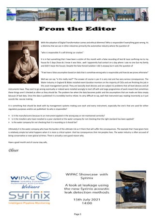 Page 3
From the Editor
	 		 	
With the adoption of Digital Transformation comes and ethical dilemma? Who is responsible if everything goes wrong. Its
a dilemma that we see in other industries primarily the automotive industry where the question of
"who is responsible if a self-driving car crashes"
It is in fact something that i have been a victim of this month with a false recording of test & trace confining me to my
house for 5 days (how do I know it was false...well I apparently had contact on a day where I saw no one but my family
and didn't leave the house). Despite the false forced isolation I did it anyway but it asks the question of
"If we have a false assumption based on data that is somehow wrong who is responsible and how do we prove otherwise"
Well we can say "is this really real?" The answer of course is yes it is very real and has very serious consequences. The
Water Industry in England & Wales installed event duration monitors on the majority of CSOs and are finishing the job in
this asset management period. They are basically level devices and are subject to problems that all level devices and all
instruments have. They start to go wrong eventually or indeed were installed wrongly to start off with and large programmes of work meant that sometimes
these things aren't checked as often as they should be. The problem lies when the data becomes public and the assumptions that are made are false simply
because of bad data. Once the data is published it is incredibly hard to refute. Its very difficult to say, well that instrument was reading incorrectly as it just
sounds like excuse making.
It is something that should be dealt with by management systems making sure each and every instrument, especially the one's that are used for either
regulatory purposes and/or are published. So who is responsible?
•	 Is it the manufacturers because its an instrument applied in the wrong way or not maintained correctly?
•	 Is it the installers who have installed to a poor standard or the water company for not checking that the right standard has been applied?
•	 Is the water company for not checking that it is recording as it should be?
Ultimately it is the water company who have the burden of the ultimate risk as it them that will suffer the consequences. The example that I have given here
is relatively simple but what happens when it is more a critical system that has consequences that risk peoples lives. The water industry is often accused of
being conservative or even glacial at times. There is actually a very good reason why.
Have a good month and of course stay safe,
Oliver
 