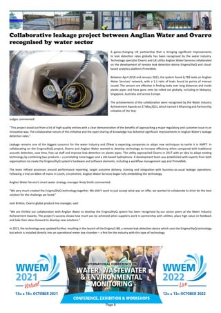 Collaborative leakage project between Anglian Water and Ovarro
recognised by water sector
A game-changing UK partnership that is bringing significant improvements
to leak detection rates globally has been recognised by the water industry.
Technology specialist Ovarro and UK utility Anglian Water Services collaborated
on the development of remote leak detection device Enigma3hyQ and cloud-
based analytics platform PrimeWeb.
Between April 2018 and January 2021, the system found 6,783 leaks on Anglian
Water Services’ network, with a 1:1 ratio of leaks found to points of interest
issued. The sensors are effective in finding leaks over long distances and inside
plastic pipes and have gone onto be rolled out globally, including in Malaysia,
Singapore, Australia and across Europe.
The achievements of the collaboration were recognised by the Water Industry
Achievement Awards on 27 May 2021, which named it Alliancing and Partnership
Initiative of the Year.
Judges commented:
“This project stood out from a list of high-quality entries with a clear demonstration of the benefits of approaching a major regulatory and customer issue in an
innovative way. The collaborative nature of this initiative and the open sharing of knowledge has delivered significant improvements in Anglian Water’s leakage
detection rates.”
Leakage remains one of the biggest concerns for the water industry and Ofwat is expecting companies to adopt new techniques to tackle it in AMP7. In
collaborating on the Enigma3hyQ project, Ovarro and Anglian Water wanted to develop technology to increase efficiency when compared with traditional
acoustic detection, save time, free-up staff and improve leak detection on plastic pipes. The utility approached Ovarro in 2017 with an idea to adapt existing
technology by combining two products – a correlating noise logger and a site-based hydrophone. A development team was established with experts from both
organisations to create the Enigma3hyQ system’s hardware and software elements, including a workflow management app and PrimeWeb.
The team refined processes around performance reporting, target outcome delivery, training and integration with business-as-usual leakage operations.
Following a trial on 40km of mains in Louth, Lincolnshire, Anglian Water Services began fully embedding the technology.
Anglian Water Service’s smart water strategy manager Andy Smith commented:
“We very much created the Enigma3hyQ technology together. We didn’t want to just accept what was on offer, we wanted to collaborate to drive for the best
solution for the challenge we faced.”
Josh Britton, Ovarro global product line manager, said:
“We are thrilled our collaboration with Anglian Water to develop the Enigma3hyQ system has been recognised by our sector peers at the Water Industry
Achievement Awards. The project’s success shows how much can be achieved when suppliers work in partnership with utilities, place high value on feedback
and take their ideas forward to develop new solutions.”
In 2021, the technology was updated further, resulting in the launch of the Enigma3-BB, a remote leak detection device which uses the Enigma3hyQ technology
but which is installed directly into an operational meter box chamber – a first for the industry with this type of technology.
Page 8
 
