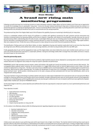 Case Study:
A brand new rising main
monitoring programme
Following successful learnings from monitoring transients on water distribution networks, Anglian Water and Syrinix looked to see if there was an opportunity
to transfer this knowledge across to wastewater ‘rising mains.’ Across the UK water industry monitoring of rising mains is limited and even less common is a
partnership approach to analysing and developing the data. Pressure monitoring offered a whole new angle on providing data which could inform and influence
working practice and ultimately be beneficial from both an environmental and cost saving perspective.
The predominant key driver from Anglian Water was to first off explore the capability of pressure monitoring to identify bursts on rising mains.
A burst on a wastewater network and the impact of its pollution is a problem with significant consequence for both customers and the environment and
therefore increasing resilience by improving visibility and the time to respond is imperative, with obvious all-round benefits. Secondly, there was the issue of
generally having a better understanding about the state of assets. Could Anglian Water get more out of existing assets? Could they last longer? A richer data set
and the information it provided would lead to smarter investment decisions on assets and ultimately a reduction in the need to deliver huge capital solutions,
(like mains replacement etc). Thirdly there was an efficiency point to make, taking into account both financial & operational efficiency.
The identification of failing assets such as Non Return Valves, air valves, degradation of pumps and in general, assets which start to cost more than they should
do, brings back some efficiency and by default aids carbon and energy reduction, all of which are key priorities within the next AMP cycle.
Finally, geography plays its part and the topographical make-up of the Anglian Water area means before the sensors were installed, bursts could occur in rural
areas and remote farmland that could lead to a catastrophic pollution. Having the technology enables AW to manage those areas better and hence it reduces
the overall impact on the environment.
How the partnership works
The rising main monitoring and analysis service from Syrinix combines a high-resolution pressure sensor, deployed at a pumping station outlet and the retrieved
network data which via diagnostic tools analyse the rising main system’s operation and performance.
PIPEMINDER, Syrinix’s high resolution pressure monitor, collects and analyses 128 samples per second and provides one-minute summary data intervals. The
rechargeable battery powered system comprises 3G communications in a rugged IP68 enclosure with an external digital pressure sensor makes it the ideal
solution for deployment on rising mains. The data is sent every 6 hours to RADAR, Syrinix’s cloud-based platform, where it is analysed against set performance
parameters, determining the system operating state. This enables the identification of asset issues such as blockages, sticking/passing non-return valves, worn
pumps and burst mains. Syrinix provide a monitoring service to the water company and have automated alerts for burst main identification, which can be
integrated with existing software.
This project had been truly ground breaking in its ability to deliver early value to a wide range of stakeholders from asset planners who can now look at the effects
of design on rising main performance and therefore inform future standards, through to operational teams who can now do greater amounts of fault diagnostics
remotely such as identifying poor performing NRVs which previously may have gone undetected until costs increased or performance was significantly impeded.
Anglian Water installed over 120 Syrinix PIPEMINDER devices
As the project began to take form, several objectives were defined which took the scope beyond a simple alert system to a more sophisticated performance and
diagnostic tool.
These objectives included -
•	 Asset performance monitoring
•	 NRV operation
•	 Rising main failure/ burst
•	 Air valve operation
•	 Asset condition monitoring
•	 Rising main deterioration
•	 Pump efficiency
•	 Impact of pump operation on rising main life
For the solution to be effectively utilised as BAU the following elements regarding integration were also considered.
•	 Business/ stakeholder buy-in
•	 Education and learning
•	 Integration with existing systems
•	 Dashboards
•	 Effective presentation of data
•	 Contextualised information
•	 Intuitive GUI
Initially sensors were placed on poor performing assets which were known to be at higher risk of failure. The intention behind monitoring these assets was to
generate reference data which would allow an understanding of the patterns associated with bursts and poor performance. In doing so Anglian Water would be
able to roll out a broader programme of ‘condition monitoring’ to proactively monitor for events and deteriorating performance with greater confidence in the
Page 12
 