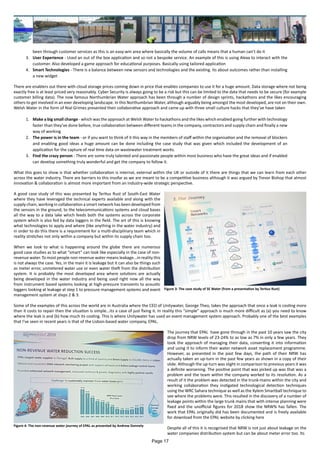 been through customer services as this is an easy-win area where basically the volume of calls means that a human can’t do it
3.	 User Experience - Used an out of the box application and so not a bespoke service. An example of this is using Alexa to interact with the
customer. Also developed a game approach for educational purposes. Basically using tailored application
4.	 Smart Technologies - There is a balance between new sensors and technologies and the existing. Its about outcomes rather than installing
a new widget
There are enablers out there with cloud storage prices coming down in price that enables companies to use it for a huge amount. Data storage where not being
exactly free is at least priced very reasonably. Cyber Security is always going to be a risk but this can be limited to the data that needs to be secure (for example
customer billing data). The now famous Northumbrian Water approach has been through a number of design sprints, hackathons and the likes encouraging
others to get involved in an ever developing landscape. In this Northumbrian Water, although arguably being amongst the most developed, are not on their own.
Welsh Water in the form of Nial Grimes presented their collaborative approach and came up with three small culture hacks that they’ve have taken
1.	 Make a big small change - which was the approach at Welsh Water to hackathons and the likes which enabled going further with technology
faster than they’ve done before, true collaboration between different teams in the company, contractors and supply chain and finally a new
way of working
2.	 The power is in the team - or if you want to think of it this way in the members of staff within the organisation and the removal of blockers
and enabling good ideas a huge amount can be done including the case study that was given which included the development of an
application for the capture of real time data on wastewater treatment works.
3.	 Find the crazy person - There are some truly talented and passionate people within most business who have the great ideas and if enabled
can develop something truly wonderful and get the company to follow it.
What this goes to show is that whether collaboration is internal, external within the UK or outside of it there are things that we can learn from each other
across the water industry. There are barriers to this insofar as we are meant to be a competitive business although it was argued by Trevor Bishop that almost
innovation & collaboration is almost more important from an industry-wide strategic perspective.
A good case study of this was presented by Tertius Rust of South-East Water
where they have leveraged the technical experts available and along with the
supply chain, working in collaboration a smart network has been developed from
the sensors in the ground, to the telecommunications systems and cloud bases
all the way to a data lake which feeds both the systems across the corporate
system which is also fed by data loggers in the field. The art of this is knowing
what technologies to apply and where (like anything in the water industry) and
in order to do this there is a requirement for a multi-disciplinary team which in
reality stretches not only within a company but within its supply chain too.
When we look to what is happening around the globe there are numerous
good case studies as to what “smart” can look like especially in the case of non-
revenue water. To most people non-revenue water means leakage...in reality this
is not always the case. Yes, in the main it is leakage but it can also be things such
as meter error, unmetered water use or even water theft from the distribution
system. It is probably the most developed area where solutions are actually
being developed in the water industry and being used right now all the way
from instrument based systems looking at high-pressure transients to acoustic
loggers looking at leakage at step 1 to pressure management systems and event
management system at steps 2 & 3.
Some of the examples of this across the world are in Australia where the CEO of Unitywater, George Theo, takes the approach that once a leak is costing more
than it costs to repair then the situation is simple...its a case of just fixing it. In reality this “simple” approach is much more difficult as (a) you need to know
where the leak is and (b) how much its costing. This is where Unitywater has used an event management system approach. Probably one of the best examples
that I’ve seen in recent years is that of the Lisbon-based water company, EPAL.
The journey that EPAL have gone through in the past 10 years saw the city
drop from NRW levels of 23-24% to as low as 7% in only a few years. They
took the approach of managing their data, converting it into information
and using it to inform their water network asset replacement programme.
However, as presented in the past few days, the path of their NRW has
actually taken an up-turn in the past few years as shown in a copy of their
slide. Although the up-turn was slight in comparison to previous years it was
a definite worsening. The positive point that was picked up was that was a
problem and the team within the company worked to its resolution. As a
result of it the problem was detected in the trunk-mains within the city and
working collaboration they instigated technological detection techniques
using the WRC Sahara technique as well as the Xylem Smartball technique to
see where the problems were. This resulted in the discovery of a number of
leakage points within the large trunk mains that with intense planning were
fixed and the unofficial figures for 2018 show the NRW% has fallen. The
work that EPAL originally did has been documented and is freely available
for download from the EPAL website by clicking here
Despite all of this it is recognised that NRW is not just about leakage on the
water companies distribution system but can be about meter error too. Its
Figure 3: The case study of SE Water (from a presentation by Tertius Rust)
Figure 4: The non-revenue water journey of EPAL as presented by Andrew Donnely
Page 17
 
