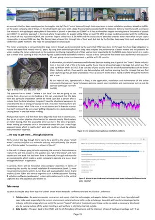 an approach that has been investigated on the supplier side by Z-Tech Control Systems through their experience in meter installation problems as well as by EPAL
on the water company side of things. In the UK at least it can come with a large financial cost associated with the Outcome Delivery Incentives with a company
that misses its leakage targets paying tens of thousands of pounds in penalties per 1000m³ or if they achieve their targets receiving tens of thousands of pounds
per 1000m³. Its a similar approach in Denmark where the penalties for a water utility if they are over 9% NRW are large tax bills associated with the inefficiency.
As a result of this regulation HOFOR, the countries largest utility has a 6.7% NRW and the socio-cultural attitudes towards water mean that the per capita
consumption is around 100L per day. The Danish have achieved this through lots of hard work but also by the first key take-away from most workshops and
conferences at the moment - the need for collaboration in what we do
The meter uncertainty is not just linked to large meters though as demonstrated by the work that EPAL have done. In Portugal they have legal obligation to
replace the water flow meters every 12 years. By using their technical specialisms they have analysed the performance of water meters and the potential for
under-reading. If a meter under-reads (a) the customer isn’t being charged for all of their use but most importantly (b) the NRW% looks higher which is in reality
due to meter error. Looking at this EPAL have figured out that there is benefit for them to replace at least some of the flow meter stock earlier than the statutory
12 years giving a return on investment in as little as 12-18 months.
If information, situational awareness and informed decision making are all part of the “Smart” Water industry
then at the root of all of this is the data quality. To use the old phrase Garbage in Garbage Out, which was first
used by William Mellin in 1957, if we use data of poor quality then the whole fundamental basis of the Smart
Water Industry will fail. If we want to use data analytics and machine learning then the concept that was first
used 62 years ago has got to be understood. This is a constant theme that is heard all of the time at the moment
and is true.
At the heart of this, operationally at least, is the application, installation and maintenance of the online
instruments that we use. Figure 5 shows an extreme case of poor installation and maintenance but is a real-life
example (although not from
the UK).
The question has to asked - “where is our data” that we are going to use
coming from. A person on site looking at this can understand that the data
from this particular installation cannot be relied upon but a person who is
remote from the local situation, they don’t have the situational awareness to
know that the data is wrong. Of course nor will a machine. However, these are
the obvious errors - what if the error is not so obvious and is down to an error
that can’t necessarily be seen via air getting into pipeline or a local obstruction
causing errors in the flow meter reading.
Analysis that experts at Z-Tech have done (figure 6) show that in severe cases,
due to air or other pipeline disturbances for example poorly fitted meters
or meter fouling, that the associated error can be in the tens of percent.
When looking at examples such as non-revenue water this can create huge
apparent losses which in reality don’t exist and could be solved by utilising
instrumentation expertise.
...the way to get there....through objectives
At the end of the day though there has to be a point to the whole “smart
water” concept and that is to make the industry more efficiently. The second
poll of the day asked the question as shown in figure 7
In the end it is always going to be in improving the service to the customer as
really in the poll the answer to the question was “all of the below” and more
besides and the work that has been done in Denmark, Portugal and Australia
are casing points which enable a water company to operate at a leaner level
through efficiencies in operation.
In general, there will be horizontal cross-company objectives in terms of
increasing data quality by correct installation & maintenance (Level 2), more
robust communications systems (Level 3) as well as visualisation (Level 4) and
analytics (Level 5) but also vertical segments such as NRW reduction, flooding
& pollution and (water/wastewater) system optimisation and is in the vertical
segments that the objectives and drivers lie.
Take-aways
So,what do we take away from this year’s WWT Smart Water Networks conference and the WEX Global Conference:
1.	 Collaboration - As water companies, contractors and supply chain the technologies and ways to deliver them are out there. Specialists will
need to be used, especially in the current environment, where technical skills can be a challenge. New skills will have to be developed as the
industry shifts into areas which are not in the current “typical” skill set of the industry and these can be co-opted as necessary. We should
also be looking outside of the water industry as well as there is a lot to be learned outside.
2.	 Data Quality - This goes back to the 1950’s and the US Army Corp of Engineers and the infamous phrase of “garbage in garbage out.” If we
Figure 5: Know where your data comes from?
Figure 6: Error analysis showing obvious installation problems
Figure 7: Where do you think smart technology could make the biggest difference to the
water industry?
Page 18
 