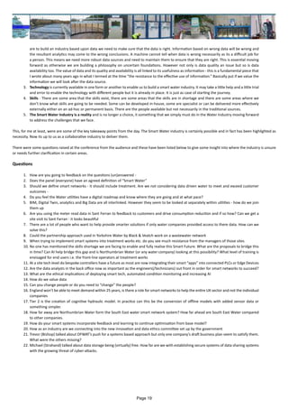 are to build an industry based upon data we need to make sure that the data is right. Information based on wrong data will be wrong and
the resultant analytics may come to the wrong conclusions. A machine cannot tell when data is wrong necessarily as its a difficult job for
a person. This means we need more robust data sources and need to maintain them to ensure that they are right. This is essential moving
forward as otherwise we are building a philosophy on uncertain foundations. However not only is data quality an issue but so is data
availability too. The value of data and its quality and availability is all linked to its usefulness as information - this is a fundamental piece that
I wrote about many years ago in what I termed at the time “the resistance to the effective use of information.” Basically put if we value the
information we will look after the data source.
3.	 Technology is currently available in one form or another to enable us to build a smart water industry. It may take a little help and a little trial
and error to enable the technology with different people but it is already in place. It is just as case of starting the journey.
4.	 Skills - There are some area that the skills exist, there are some areas that the skills are in shortage and there are some areas where we
don’t know what skills are going to be needed. Some can be developed in-house, some are specialist or can be delivered more effectively
externally either on an ad-hoc or permanent basis. There are the people available but not necessarily in the traditional sources.
5.	 The Smart Water Industry is a reality and is no longer a choice, it something that we simply must do in the Water Industry moving forward
to address the challenges that we face.
This, for me at least, were are some of the key takeaway points from the day. The Smart Water industry is certainly possible and in fact has been highlighted as
necessity. Now its up to us as a collaborative industry to deliver them.
There were some questions raised at the conference from the audience and these have been listed below to give some insight into where the industry is unsure
or needs further clarification in certain areas.
Questions
1.	 How are you going to feedback on the questions (un)answered -
2.	 Does the panel (everyone) have an agreed definition of “Smart Water”
3.	 Should we define smart networks - it should include treatment. Are we not considering data driven water to meet and exceed customer
outcomes -
4.	 Do you feel the Water utilities have a digital roadmap and know where they are going and at what pace?
5.	 BIM, Digital Twin, analytics and Big Data are all interlinked. However they seem to be looked at separately within utilities - how do we join
them up
6.	 Are you using the meter read data in Sant Ferran to feedback to customers and drive consumption reduction and if so how? Can we get a
site visit to Sant Farran - it looks beautiful
7.	 There are a lot of people who want to help provide smarter solutions if only water companies provided access to there data. How can we
solve this?
8.	 Could the partnership approach used in Yorkshire Water by Black & Veatch work on a wastewater network
9.	 When trying to implement smart systems into treatment works etc. do you see much resistance from the managers of those sites
10.	No one has mentioned the skills shortage we are facing to enable and fully realise this Smart Future. What are the proposals to bridge this
in time? Can AI help bridge this gap and is Northumbrian Water (or any water company) looking at this possibility? What level of training is
envisaged for end users i.e. the front-line operators at treatment works
11.	At a site tech level do bespoke controllers have a future as most are now integrating their smart “apps” into connected PLCs or Edge Devices
12.	Are the data analysts in the back office now as important as the engineers(/technicians) out front in order for smart networks to succeed?
13.	What are the ethical implications of deploying smart tech, automated condition monitoring and increasing AI
14.	How do we value data
15.	Can you change people or do you need to “change” the people?
16.	England won’t be able to meet demand within 25 years, is there a role for smart networks to help the entire UK sector and not the individual
companies
17.	Tier 2 is the creation of cognitive hydraulic model. In practice can this be the conversion of offline models with added sensor data or
something simpler.
18.	How far away are Northumbrian Water form the South East water smart network system? How far ahead are South East Water compared
to other companies.
19.	How do your smart systems incorporate feedback and learning to continue optimisation from base model?
20.	How as an industry are we connecting into the new innovation and data ethics committee set up by the government
21.	Trevor (Bishop) talked about OFWAT’s push for a systems based approach but only one company’s draft business plan seem to satisfy them.
What were the others missing?
22.	Michael (Strahand) talked about data storage being (virtually) free. How far are we with establishing secure systems of data sharing systems
with the growing threat of cyber-attacks.
Page 19
 