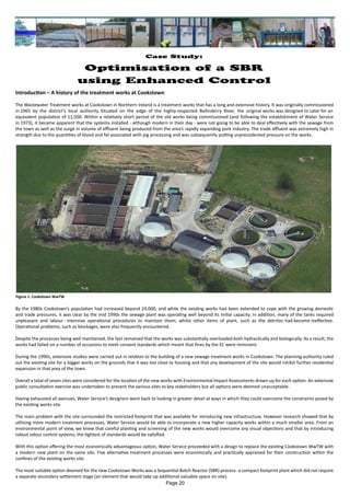 Introduction – A history of the treatment works at Cookstown
The Wastewater Treatment works at Cookstown in Northern Ireland is a treatment works that has a long and extensive history. It was originally commissioned
in 1965 by the district’s local authority. Situated on the edge of the highly-respected Ballinderry River, the original works was designed to cater for an
equivalent population of 11,500. Within a relatively short period of the old works being commissioned (and following the establishment of Water Service
in 1973), it became apparent that the systems installed - although modern in their day - were not going to be able to deal effectively with the sewage from
the town as well as the surge in volume of effluent being produced from the area’s rapidly expanding pork industry. The trade effluent was extremely high in
strength due to the quantities of blood and fat associated with pig processing and was subsequently putting unprecedented pressure on the works.
By the 1980s Cookstown’s population had increased beyond 24,000, and while the existing works had been extended to cope with the growing domestic
and trade pressures, it was clear by the mid 1990s the sewage plant was operating well beyond its initial capacity. In addition, many of the tanks required
unpleasant and labour - intensive operational procedures to maintain them; whilst other items of plant, such as the detritor. had become ineffective.
Operational problems, such as blockages, were also frequently encountered.
Despite the processes being well maintained, the fact remained that the works was substantially overloaded both hydraulically and biologically. As a result, the
works had failed on a number of occasions to meet consent standards which meant that fines by the EC were imminent.
During the 1990s, extensive studies were carried out in relation to the building of a new sewage treatment works in Cookstown. The planning authority ruled
out the existing site for a bigger works on the grounds that it was too close to housing and that any development of the site would inhibit further residential
expansion in that area of the town.
Overall a total of seven sites were considered for the location of the new works with Environmental Impact Assessments drawn up for each option. An extensive
public consultation exercise was undertaken to present the various sites to key stakeholders but all options were deemed unacceptable.
Having exhausted all avenues, Water Service’s designers went back to looking in greater detail at ways in which they could overcome the constraints posed by
the existing works site.
The main problem with the site surrounded the restricted footprint that was available for introducing new infrastructure. However research showed that by
utilising more modern treatment processes, Water Service would be able to incorporate a new higher capacity works within a much smaller area. From an
environmental point of view, we knew that careful planting and screening of the new works would overcome any visual objections and that by introducing
robust odour control systems, the tightest of standards would be satisfied.
With this option offering the most economically advantageous option, Water Service proceeded with a design to replace the existing Cookstown WwTW with
a modern new plant on the same site. Five alternative treatment processes were economically and practically appraised for their construction within the
confines of the existing works site.
The most suitable option deemed for the new Cookstown Works was a Sequential Batch Reactor (SBR) process- a compact footprint plant which did not require
a separate secondary settlement stage (an element that would take up additional valuable space on site).
Case Study:
Optimisation of a SBR
using Enhanced Control
Figure 1: Cookstown WwTW
Page 20
 