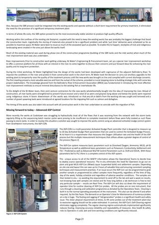 Also, because the SBR process could be integrated into the existing works and operate without a short-term requirement for primary treatment, it eliminated
the need for the provision of a significant temporary treatment plant
In terms of whole life costs, the SBR option proved to be the most economically viable solution to produce high quality effluent.
Working within the confines of the existing site footprint, coupled with the need to keep the existing works live was probably the biggest challenge that faced
the construction team. Logistically the storing of materials also proved to be a significant problem and while ‘just time’ deliveries were scheduled as far as
possible to maximize space, NI Water were keen to reuse as much of the excavated spoil as possible. To enable this to happen, stockpiles of rock and indigenous
landscaping were created in the area just above the works itself.
Much of this existing material was used during phase one of the construction programme (building of the SBR tanks and the inlet works) when much of the
river improvement work was also undertaken.
River improvements Prior to construction work getting underway, NI Water’s Engineering & Procurement team, set up a special river improvement workshop
to offer a common platform for all those with an interest in the river to come together to discuss their concerns and put forward ideas for enhancing the river
quality and its long-term protection.
During the initial workshop, NI Water highlighted how the design of the works had been developed with cognisance of the adjacent Ballinderry River. To
improve the conditions in the river and protect it from construction work in the short term, NI Water took the decision to carry out ancillary upgrades to the
existing plant to temporarily raise the quality of the treatment process until the new works was brought on line and compiled with current discharge consents.
The first meeting proved a most valuable exercise and from the outset of the scheme, provided a crucial stepping stone to building strategic links with some key
project stakeholders. The knowledge gleaned from the Ballinderry River Enhancement Association (BREA) was fundamental in introducing the most effective
river improvement methods to ensure minimal disturbance to the existing fish or invertebrate life.
To the delight of the NI Water team, their joint venture contractors for the new works wholeheartedly bought into the idea of improving the river. Ahead of
construction, all river banks were strengthened to prevent future erosion and a total of six weirs and groynes lying above and below the works were repaired
using indigenous stone. A boom downstream of the works was introduced so that any silt or debris from the working site was caught and removed and a
number of gravel spawning beds were introduced at agreed locations for the migrating fish such as salmon and dollaghan.
The timing of the works was also taken into account with all construction work in the river undertaken to coincide with the migration of fish.
Moving forward to today – Advanced ASP Control
More recently the works at Cookstown was struggling to hydraulically treat all of the flows that it was receiving from the network with the storm tanks
regularly filling as the sequencing batch reactor cycles were proving to be insufficient to complete treatment before flows were fully treated as such flows
passing to storm tanks. In order to resolve this situation a solution was sought to improve the works control using an advanced activated sludge control system
from Strathkelvin Instruments, the ASP-CON.
The ASP-CON is a multi-parameter Activated Sludge Plant controller that is designed to measure up
to 20 key Activated Sludge Plant parameters that are used to control the Activated Sludge Process.
At its heart it is a respirometer that measures the Oxygen Utilisation rate and the health of the ASP
process but the multiple measurement techniques that utilises allows a greater degree of control of
the process (figure 2)
The ASP-Con system measures basic parameters such as Dissolved Oxygen, Ammonia, MLSS, pH &
Temperature as well as additional basic parameters such as Potassium, Conductivity, Settlement and
TSS – Predicted as well as Advanced WwTW Control Parameters such as OUR and SOUR,. With these
parameters fed to PLC there is a complete control of the ASP system.
This unique access to all of the WWTP information allows the Operational Teams to decide how
to deploy scarce operational resource. The in-situ eliminates the need for Operators to go out on
plant and grab MLSS ASP-Con (Mixed Liquor Suspended Solid) and settlement samples. Depending
on site size and layout this can save up to 2 hours of valuable time and ensuring consistent sampling
techniques and measurement practises. If an issue occurs the ASP-Con can be programmed to grab
another sample or programmed to collect samples more frequently, regardless of the time of day,
day of the week, holiday schedule and regardless of adverse weather conditions. The samples are
then tested in-situ – so avoiding the requirement to send off to the lab and wait a week on results,
not knowing how well samples are stored and for how long before a lab technician is free to test
any particular sample – results are Real-Time. The ASP-Con will also cut down the requirement of
operator time for routine cleaning of ASP-Con probes. All the probes are on one instrument, that
runs through a cleaning and calibration programme as dictated by the Operations Team. Cleaning is
built-in to the normal operating procedures of the instrument. This also can be altered if and when
required, by the Site Team. The demand on an Operator’s time for Maintenance of numerous probes
on a site is huge. The fouling and ragging of “old generation” probes is a signiﬁcant health and safety
issue. The sheer physical requirement at times, to lift some probes out of the treatment plant due
to excessive ragging should not be under-estimated. In contrast, the ASP-Con’s Self-Cleaning regime
eliminates ragging completely. The regular cleaning regime automatically implemented signiﬁcantly
reduces fouling, improving accuracy reliability and repeatability of measures. Also health & safety
risks to Operators in cold, wet and lone working conditions are significantly reduced.
Figure 2: ASP-CON System
Page 21
 