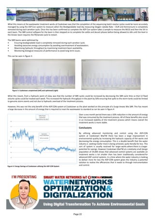 What this means at the wastewater treatment works at Cookstown was that the completion of the sequencing batch reactor cycles could be more accurately
managed by using the ASP-Con system to measure when the Biodegradable load (by measuring Oxygen Uptake Rate – OUR and Ammonium) is completely
removed during each aeration cycle. Once this has been confirmed as complete the ASP-Con system takes a sample to measure the MLSS and then the SVI in
each basin. The SBR control software for the basin is then stepped on to complete the settle and decant phases before being allowed to idle until the level in
the Anoxic basin requires the fill/aerate cycle to restart.
The SBR basins were optimised by
•	 Ensuring biodegradable load is completely removed during each aeration cycle.
•	 Avoiding excessive energy consumption by avoiding overtreatment of wastewaters.
•	 Maximising hydraulic throughput by maximising treatment basin availability.
•	 Monitoring biological measures of performance to avoid long term issues.
This can be seen in figure 3:
What this meant, from a hydraulic point of view, was that the number of SBR cycles could be increased by decreasing the SBR cycle time so that 12 fixed
volume cycles could be treated each week. This increased the hydraulic throughput in the plant by 50% ensuring that spills to the storm tanks could be limited
to genuine storm events and not due to hydraulic overload of the treatment process.
However, this was not the only benefit of the ASP-CON system at Cookstown as the plant worked on the principle of a Surge Anoxic Mix SBR. This has meant
a large decrease in the amount of energy that is required to treat the wastewater to standard as can be seen in figure 4
Over a one month period there was a 50% reduction in the amount of energy
that was consumed by the treatment process. All of these benefits also result
in an increased stability of the treatment process which means overall the
treatment works is more stable.
Conclusions
By utilising advanced monitoring and control using the ASP-CON
system at Cookstown WwTW there has been a large improvement in
environmental quality by increasing the hydraulic capacity of the works and
decreasing the energy consumption. This is a double benefit that the water
industry is seeking insofar more is being achieved, quite literally for less. This
sort of system is usually reserved for larger works where there is a larger
potential for savings. However Cookstown WwTW at a relatively small design
population of 24,000 shows that advanced control systems are available on
treatment works a lot smaller than has been traditionally considered for
advanced ASP control systems. In a time where the water industry is looking
to deliver more for less the ASP-CON system gives the industry a potential
solution to realise the efficiencies that it needs to through instrumentation
and control.
Figure 3: Cookstown unoptmised (left) and optimised (right)
Figure 4: Energy Savings at Cookstown utilising the ASP-CON System
Page 22
 