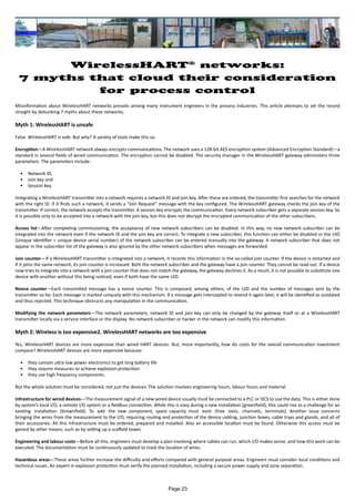 WirelessHART®
networks:
7 myths that cloud their consideration
for process control
Misinformation about WirelessHART networks prevails among many instrument engineers in the process industries. This article attempts to set the record
straight by debunking 7 myths about these networks.
Myth 1: WirelessHART is unsafe
False. WirelessHART is safe. But why? A variety of tools make this so.
Encryption—A WirelessHART network always encrypts communications. The network uses a 128-bit AES encryption system (Advanced Encryption Standard)—a
standard in several fields of wired communication. The encryption cannot be disabled. The security manager in the WirelessHART gateway administers three
parameters. The parameters include:
•	 Network ID,
•	 Join key and
•	 Session key.
Integrating a WirelessHART transmitter into a network requires a network ID and join key. After these are entered, the transmitter first searches for the network
with the right ID. If it finds such a network, it sends a “Join Request” message with the key configured. The WirelessHART gateway checks the join key of the
transmitter. If correct, the network accepts the transmitter. A session key encrypts the communication. Every network subscriber gets a separate session key. So
it is possible only to be accepted into a network with the join key, but this does not decrypt the encrypted communication of the other subscribers.
Access list—After completing commissioning, the acceptance of new network subscribers can be disabled. In this way, no new network subscriber can be
integrated into the network even if the network ID and the join key are correct. To integrate a new subscriber, this function can either be disabled or the UID
(Unique Identifier = unique device serial number) of the network subscriber can be entered manually into the gateway. A network subscriber that does not
appear in the subscriber list of the gateway is also ignored by the other network subscribers when messages are forwarded.
Join counter—If a WirelessHART transmitter is integrated into a network, it records this information in the so-called join counter. If the device is restarted and
if it joins the same network, its join counter is increased. Both the network subscriber and the gateway have a join counter. They cannot be read out. If a device
now tries to integrate into a network with a join counter that does not match the gateway, the gateway declines it. As a result, it is not possible to substitute one
device with another without this being noticed, even if both have the same UID.
Nonce counter—Each transmitted message has a nonce counter. This is composed, among others, of the UID and the number of messages sent by the
transmitter so far. Each message is marked uniquely with this mechanism. If a message gets intercepted to resend it again later, it will be identified as outdated
and thus rejected. This technique obstructs any manipulation in the communication.
Modifying the network parameters—The network parameters, network ID and join key can only be changed by the gateway itself or at a WirelessHART
transmitter locally via a service interface or the display. No network subscriber or hacker in the network can modify this information.
Myth 2: Wireless is too expensive2. WirelessHART networks are too expensive
Yes, WirelessHART devices are more expensive than wired HART devices. But, more importantly, how do costs for the overall communication investment
compare? WirelessHART devices are more expensive because:
•	 they contain ultra low power electronics to get long battery life
•	 they require measures to achieve explosion protection
•	 they use high frequency components.
But the whole solution must be considered, not just the devices. The solution involves engineering hours, labour hours and material.
Infrastructure for wired devices—The measurement signal of a new wired device usually must be connected to a PLC or DCS to use the data. This is either done
by system’s local I/O, a remote I/O system or a fieldbus connection. While this is easy during a new installation (greenfield), this could rise to a challenge for an
existing installation (brownfield). To add the new component, spare capacity must exist (free slots, channels, terminals). Another issue concerns
bringing the wires from the measurement to the I/O, requiring routing and protection of the device cabling, junction boxes, cable trays and glands, and all of
their accessories. All this infrastructure must be ordered, prepared and installed. Also an accessible location must be found. Otherwise this access must be
gained by other means, such as by setting up a scaffold tower.
Engineering and labour costs—Before all this, engineers must develop a plan involving where cables can run, which I/O makes sense, and how this work can be
executed. The documentation must be continuously updated to track the location of wires.
Hazardous areas—These areas further increase the difficulty and efforts compared with general purpose areas. Engineers must consider local conditions and
technical issues. An expert in explosion protection must verify the planned installation, including a secure power supply and zone separation.
Page 23
 