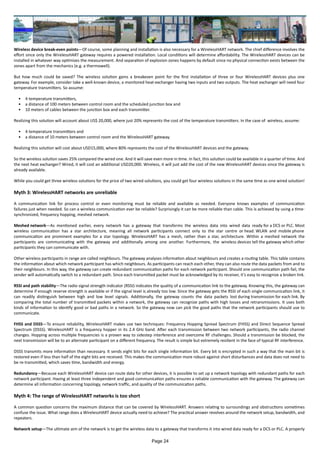 Wireless device break-even points—Of course, some planning and installation is also necessary for a WirelessHART network. The chief difference involves the
effort since only the WirelessHART gateway requires a powered installation. Local conditions will determine affordability. The WirelessHART devices can be
installed in whatever way optimizes the measurement. And separation of explosion zones happens by default since no physical connection exists between the
zones apart from the mechanics (e.g. a thermowell).
But how much could be saved? The wireless solution gains a breakeven point for the first installation of three or four WirelessHART devices plus one
gateway. For example, consider take a well-known device, a monitored heat-exchanger having two inputs and two outputs. The heat exchanger will need four
temperature transmitters. So assume:
•	 4 temperature transmitters,
•	 a distance of 100 meters between control room and the scheduled junction box and
•	 10 meters of cables between the junction box and each transmitter.
Realizing this solution will account about US$ 20,000, where just 20% represents the cost of the temperature transmitters. In the case of wireless, assume:
•	 4 temperature transmitters and
•	 a distance of 10 meters between control room and the WirelessHART gateway.
Realizing this solution will cost about USD15,000, where 80% represents the cost of the WirelessHART devices and the gateway.
So the wireless solution saves 25% compared the wired one. And it will save even more in time. In fact, this solution could be available in a quarter of time. And
the next heat exchanger? Wired, it will cost an additional USD20,000. Wireless, it will just add the cost of the new WirelessHART devices since the gateway is
already available.
While you could get three wireless solutions for the price of two wired solutions, you could get four wireless solutions in the same time as one wired solution!
Myth 3: WirelessHART networks are unreliable
A communication link for process control or even monitoring must be reliable and available as needed. Everyone knows examples of communication
failures just when needed. So can a wireless communication ever be reliable? Surprisingly it can be more reliable than cable. This is achieved by using a time-
synchronized, frequency hopping, meshed network.
Meshed network—As mentioned earlier, every network has a gateway that transforms the wireless data into wired data ready for a DCS or PLC. Most
wireless communication has a star architecture, meaning all network participants connect only to the star centre or head. WLAN and mobile phone
communication are prominent examples for a star topology. WirelessHART has a mesh, rather than a star, architecture. Within a meshed network the
participants are communicating with the gateway and additionally among one another. Furthermore, the wireless devices tell the gateway which other
participants they can communicate with.
Other wireless participants in range are called neighbours. The gateway analyses information about neighbours and creates a routing table. This table contains
the information about which network participant has which neighbours. As participants can reach each other, they can also route the data packets from and to
their neighbours. In this way, the gateway can create redundant communication paths for each network participant. Should one communication path fail, the
sender will automatically switch to a redundant path. Since each transmitted packet must be acknowledged by its receiver, it’s easy to recognize a broken link.
RSSI and path stability—The radio signal strength indicator (RSSI) indicates the quality of a communication link to the gateway. Knowing this, the gateway can
determine if enough reserve strength is available or if the signal level is already too low. Since the gateway gets the RSSI of each single communication link, it
can readily distinguish between high and low level signals. Additionally, the gateway counts the data packets lost during transmission for each link. By
comparing the total number of transmitted packets within a network, the gateway can recognize paths with high losses and retransmissions. It uses both
kinds of information to identify good or bad paths in a network. So the gateway now can pick the good paths that the network participants should use to
communicate.
FHSS and DSSS—To ensure reliability, WirelessHART makes use two techniques: Frequency Hopping Spread Spectrum (FHSS) and Direct Sequence Spread
Spectrum (DSSS). WirelessHART is a frequency hopper in its 2.4 GHz band. After each transmission between two network participants, the radio channel
changes. Hopping across multiple frequencies is a proven way to sidestep interference and overcome RF challenges. Should a transmission be blocked, the
next transmission will be to an alternate participant on a different frequency. The result is simple but extremely resilient in the face of typical RF interference.
DSSS transmits more information than necessary. It sends eight bits for each single information bit. Every bit is encrypted in such a way that the main bit is
restored even if less than half of the eight bits are received. This makes the communication more robust against short disturbances and data does not need to
be re-transmitted, which saves time, bandwidth and energy.
Redundancy—Because each WirelessHART device can route data for other devices, it is possible to set up a network topology with redundant paths for each
network participant. Having at least three independent and good communication paths ensures a reliable communication with the gateway. The gateway can
determine all information concerning topology, network traffic, and quality of the communication paths.
Myth 4: The range of WirelessHART networks is too short
A common question concerns the maximum distance that can be covered by WirelessHART. Answers relating to surroundings and obstructions sometimes
confuse the issue. What range does a WirelessHART device actually need to achieve? The practical answer revolves around the network setup, bandwidth, and
repeaters.
Network setup—The ultimate aim of the network is to get the wireless data to a gateway that transforms it into wired data ready for a DCS or PLC. A properly
Page 24
 