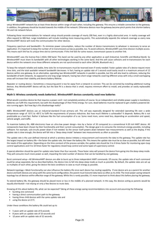 setup WirelessHART network has at least three devices within range of each other, including the gateway. This ensures a reliable connection to the gateway.
In addition, the gateway should be located towards the middle of the network. Otherwise devices near the gateway become pinch points that shorten battery
life and risk network failure.
Following these recommendations for network setup should provide coverage of nearly 200 feet, even in a highly obstructed area. In reality coverage will
often expand to 300 feet. Large installations will include installing more measuring points. This automatically expands the network coverage as every new
WirelessHART device will route the communication for other devices.
Frequency spectrum and bandwidth—To minimize power consumption, reduce the number of device transmissions to whatever is necessary to serve an
application. It’s important to keep the number of re-transmissions as low as possible, too. To avoid collisions, WirelessHART uses time-division multiple access.
This means each link has its unique time slot to communicate. If this link fails for some reason, transmission passes to another link.
WirelessHART uses the license-free 2.4GHz ISM band. This band can be used by any other application as well (Industrial, Scientific and Medical Band). So
WirelessHART must share its bandwidth with all other technologies working in the same band. And this will cause collisions and re-transmissions for each
device within the network since these different networks are not synchronized to each other (WLAN, Bluetooth etc.).
To keep the network reliable and stable, time slots for re-transmissions must be reserved even if rarely needed. Faster update rates of a device require more
time slots, and the total available network bandwidth decreases. In fact, having an update rate of 1 second could easily result in a maximum amount of 12
devices within one gateway. As an alternative, operating two WirelessHART networks in parallel is possible, but this will also lead to collisions, reducing the
bandwidth of both networks. As opposed to one long range network, having two short-range networks covering different areas with only a small overlapping
areas will increase their stability and device battery lifetime.
Repeater or routing device—Sometimes a measuring point is too far away from a network to connect. This can be corrected by installing additional routing
devices. Any WirelessHART device will do, but the best fit is a device that is small, requires minimum effort to install, and provides an easily replaceable
battery.
Myth 5: Wireless constantly needs batteries5. WirelessHART devices constantly need new batteries
What would a wireless device be that requires a power cord—not completely wireless of course. So an independent and reliable power supply is mandatory.
Batteries can fulfil this requirement, but with the disadvantage of their finite energy. For sure, dead batteries must be replaced to get a battery powered de-
vice running again. But how big is this disadvantage really?
ABB’s WirelessHART devices use an industrial-standard D-size primary cell. This cell was especially designed for extended operating life over a wide
temperature range of -55°C to +85°C to fulfil the requirements of process industries. But how much lifetime is achievable? It depends. Battery life is not
predictable as a hard fact. Rather it behaves like the fuel consumption of a car. Some need more, some need less, depending on acceleration and speed,
vehicle weight, and traffic.
To maximize battery life, ABB electronics have an ultra-low power design—less by a factor of 20 compared to a conventional 4-20 mA HART device. All
components have been chosen by their functionality and their current consumption. The design goal is to consume the minimum energy possible, including
software. For example, sub-circuits power down if not needed. So the sensor itself powers down between two measurements as well as the display. If the
update rate is slow enough, the device will fall into a “deep-sleep mode” between two measurements as often as possible
The update rate is the user-defined interval at which a wireless device initiates a measurement and transmits the data to the gateway. The update rate has
the largest impact on battery life—the faster the update rate, the lower the battery life. This means the update rate must be as slow as possible, but still meet
the needs of the application. Depending on the time constant of the process variable, the update rate should be 3 to 4 times faster for monitoring open loop
control applications and 4 to 10 times faster for regulatory closed loop control and some types of supervisory control.
A special attention should be spent for update rates faster than four seconds. These faster rates will prevent the device from going into the deep-sleep mode.
They will consume much more power as well, impacting the total number of devices that can be handled by one gateway.
Burst command setup—All WirelessHART devices are able to burst up to three independent HART commands. Of course, the update rate of each command
could be setup separately. But as described before, the device tries to fall into deep-sleep mode as much as possible. By default, the update rates are set up
as multiples of each other, giving the device the best conditions to save as much energy as possible.
Network topology—Mesh-functionality can also influence the battery life since each device has routing capability. If one device acts as a parent for another
device and both devices are setup with the same burst configuration, the parent must transmit data twice as often as its child. The most power saving network
topology has all devices within effective range of the gateway. While this is rarely possible, it’s more important to think about this before placing the gateway.
To extend battery life, the gateway should be placed more or less in the middle of a planned network. In this way, the devices acting as parents would be
equally distributed—not relying on only a few devices to route data.
Knowing all this about battery life, what can be expected? Taking all these energy saving recommendations into account and assuming the following:
•	 bursting one command
•	 having a direct communication path to the gateway
•	 having three child devices with the same update rate and
•	 using the device at 21°C.
Under these conditions the battery life could last up to
•	 5 years with an update rate of 8 seconds
•	 8 years with an update rate of 16 seconds and
•	 10 years with an update rate of 32 seconds.
Page 25
 