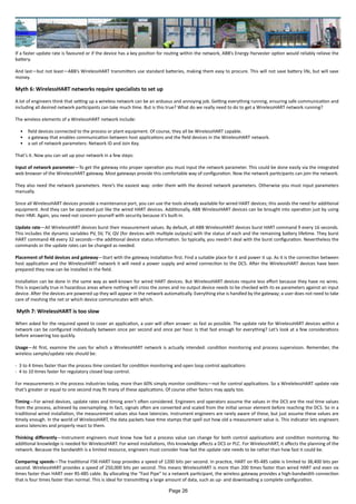 If a faster update rate is favoured or if the device has a key position for routing within the network, ABB’s Energy Harvester option would reliably relieve the
battery.
And last—but not least—ABB’s WirelessHART transmitters use standard batteries, making them easy to procure. This will not save battery life, but will save
money.
Myth 6: WirelessHART networks require specialists to set up
A lot of engineers think that setting up a wireless network can be an arduous and annoying job. Getting everything running, ensuring safe communication and
including all desired network participants can take much time. But is this true? What do we really need to do to get a WirelessHART network running?
The wireless elements of a WirelessHART network include:
•	 field devices connected to the process or plant equipment. Of course, they all be WirelessHART capable.
•	 a gateway that enables communication between host applications and the field devices in the WirelessHART network.
•	 a set of network parameters: Network ID and Join Key.
That’s it. Now you can set up your network in a few steps:
Input of network parameter—To get the gateway into proper operation you must input the network parameter. This could be done easily via the integrated
web browser of the WirelessHART gateway. Most gateways provide this comfortable way of configuration. Now the network participants can join the network.
They also need the network parameters. Here’s the easiest way: order them with the desired network parameters. Otherwise you must input parameters
manually.
Since all WirelessHART devices provide a maintenance port, you can use the tools already available for wired HART devices; this avoids the need for additional
equipment. And they can be operated just like the wired HART devices. Additionally, ABB WirelessHART devices can be brought into operation just by using
their HMI. Again, you need not concern yourself with security because it’s built-in.
Update rate—All WirelessHART devices burst their measurement values. By default, all ABB WirelessHART devices burst HART command 9 every 16 seconds.
This includes the dynamic variables PV, SV, TV, QV (for devices with multiple outputs) with the status of each and the remaining battery lifetime. They burst
HART command 48 every 32 seconds—the additional device status information. So typically, you needn’t deal with the burst configuration. Nevertheless the
commands or the update rates can be changed as needed.
Placement of field devices and gateway—Start with the gateway installation first. Find a suitable place for it and power it up. As it is the connection between
host application and the WirelessHART network it will need a power supply and wired connection to the DCS. After the WirelessHART devices have been
prepared they now can be installed in the field.
Installation can be done in the same way as well-known for wired HART devices. But WirelessHART devices require less effort because they have no wires.
This is especially true in hazardous areas where nothing will cross the zones and no output device needs to be checked with its ex parameters against an input
device. After the devices are powered up they will appear in the network automatically. Everything else is handled by the gateway; a user does not need to take
care of meshing the net or which device communicates with which.
Myth 7: WirelessHART is too slow
When asked for the required speed to cover an application, a user will often answer: as fast as possible. The update rate for WirelessHART devices within a
network can be configured individually between once per second and once per hour. Is that fast enough for everything? Let’s look at a few considerations
before answering too quickly.
Usage—At first, examine the uses for which a WirelessHART network is actually intended: condition monitoring and process supervision. Remember, the
wireless sample/update rate should be:
- 3 to 4 times faster than the process time constant for condition monitoring and open loop control applications
- 4 to 10 times faster for regulatory closed loop control.
For measurements in the process industries today, more than 60% simply monitor conditions—not for control applications. So a WirelelessHART update rate
that’s greater or equal to one second may fit many of these applications. Of course other factors may apply too.
Timing—For wired devices, update rates and timing aren’t often considered. Engineers and operators assume the values in the DCS are the real time values
from the process, achieved by oversampling. In fact, signals often are converted and scaled from the initial sensor element before reaching the DCS. So in a
traditional wired installation, the measurement values also have latencies. Instrument engineers are rarely aware of these, but just assume these values are
timely enough. In the world of WirelessHART, the data packets have time stamps that spell out how old a measurement value is. This indicator lets engineers
assess latencies and properly react to them.
Thinking differently—Instrument engineers must know how fast a process value can change for both control applications and condition monitoring. No
additional knowledge is needed for WirelessHART. For wired installations, this knowledge affects a DCS or PLC. For WirelessHART, it affects the planning of the
network. Because the bandwidth is a limited resource, engineers must consider how fast the update rate needs to be rather than how fast it could be.
Comparing speeds—The traditional FSK-HART loop provides a speed of 1200 bits per second. In practice, HART on RS-485 cable is limited to 38,400 bits per
second. WirelessHART provides a speed of 250,000 bits per second. This means WirelessHART is more than 200 times faster than wired HART and even six
times faster than HART over RS-485 cable. By allocating the “Fast Pipe” to a network participant, the wireless gateway provides a high-bandwidth connection
that is four times faster than normal. This is ideal for transmitting a large amount of data, such as up- and downloading a complete configuration.
Page 26
 