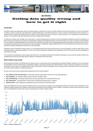 Article:
Getting data quality wrong and
how to get it right
Introduction
The Water Industry has always been known to be data hungry, an estimate of the amount of data collected in the UK alone estimates it to be in the hundreds
of millions of pieces of data per day ranging from customer billing data to operational data that is used to monitor the performance of the industry on a
continuous basis. However the question has to be asked as to how much we can rely on this data on a day to day basis. This is especially the case with recent
articles in the trade press that have disputed the accuracy of things like Smart Meters.
In reality, the customer side of things can be relied upon, it used for billing purposes and there are strict international standards around the manufacture of
flow monitoring and quality control checks and independent auditing and management systems ensure that things are accurate. The advent of Smart Meters
has come under some teething problems in some areas of the world but how much of this is people getting used to vast quantities of data and how much of it
are standard uncertainties that are normal with all measuring systems is debatable. However despite all of this is the final quality control check of the customer
and they will rightly challenge where things aren’t necessarily right.
Putting this aspect of the Water Industry aside it is in the operational side of the business where the use of instrumentation in order to collect data can have
interesting results in informing operations as to the current state of operations especially in the Wastewater side of the business where the challenges of
measurement are high.
In this article the consequences of poor quality data and how to use standard calibration & verification techniques to ensure that the quality of data in the
operational side of the business (with specific emphasis on wastewater) will be discussed.
Where things can go wrong?
Most operational members of staff have seen the obvious errors in measurement on site, especially when looking at SCADA or telemetry. The mimic that says
the final effluent of the treatment works is supposedly at 10000C is amusing but certainly won’t be believed for a second. These are the obvious errors that are,
annoying as the true data is not available but don’t have the potential to cause any damage. They are simply wrong. On the flip side of this is the innocuous
errors that could be right but in reality actually aren’t.
So what are the cause of poor quality data associated with online instrumentation?
•	 Poor selection of the instrument type - for example selecting a high range instrument for a low range application
•	 Poor installation - for example installing a flow meter with insufficient space
•	 Poor commissioning - for example measuring the wrong empty distance on a level based instrument
•	 Poor maintenance - not keeping the instrument clean, replacing consumable parts or reagents
•	 Telemetry errors - Not checking the scaling between the instrument & the telemetry system
These are probably the five most common problems that can occur which can produce errors that while erroneous the results that are produced are not
sufficient enough to produce the confidence of the physical impossibility of the final effluent result at 10000C. An example of a flow meter result where a simple
error in the calibration of a flow meter caused a surprising result is shown in figure 1 below
Figure 1 - A long term calibration error
Page 27
 