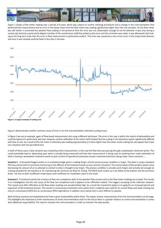 Figure 1 shows a flow meter reading over a period of 8 years which was subject to routine checking procedures and a change in the instrumentation that
performed the measurement and an error in the setup meant that the flow meter was reading significantly higher than the true situation. As the flow meter
was still within it consented dry weather flow reading in the period of time the error was not catastrophic enough to not be believed. It was only during a
routine dip check by a particularly diligent member of the maintenance staff that picked up the error and the correction was made. It was afterwards that look-
ing at the long term scale that the error in flow measurement is particularly evident. This error was caused by a very minor error in the empty head distance
and once it was realised could be fixed in less than 5 minutes.
Figure 2 demonstrates another common cause of error in on-line instrumentation, telemetry scaling issues.
In figure 2 we see an example, again of flow based measurement, but using a different technique. The error in this case is within the realms of believability and
could be typical of a particularly wet year. However routine calibration of the meter itself showed that the scaling in the telemetry system significantly differed
with that on site. As a result of this the meter in telemetry was reading approximately 2.5 times higher than the meter onsite making the site appear that it was
not compliant with the permitted limit.
In both of these cases a false situation was created by online measurement, in this case the flow that was passing through a wastewater treatment works. This
could potentially lead to, depending upon what is actually being measured and how that measurement is being used to anything from under-estimation of
what is leaving a wastewater treatment works to poor control of operational processes to poor investment decisions being made. Some scenarios.....
Scenario 1 - A Dissolved Oxygen probe on an activated sludge plant is reading 4mg/L and the actual process condition is 1mg/L. The plant is using a standard
PID loop control with no ammonia monitoring on the effluent of the treatment works (a very common situation). The control valves of the aeration system close
decreasing the amount of air to attempt to control to what is thought to be 2mg/L. The process condition is actually sub 0.5mg/L and actually not enough air
is being provided for the bacteria or for maintaining the minimum air flow for mixing. The MLSS level crashes as it all settles to the bottom and the ammonia
levels rise due to both insufficient mixed liquor and insufficient air. A pollution event is the result.
Scenario 2 - A treatment works has a history of flow non-compliance with its dry weather flow consent and so the flow meter readings are trusted. This results
in an investigation into the root cause of the flow non-compliance and it appears to be infiltration related. This triggers surveying of the collection network.
This reveals very little infiltration as the flow meter readings are actually falsely high. As a result the investment option is to apply for an increased permit and
expansion of the treatment process. This results in unnecessary investment and a works that is suddenly over-sized for its current flows and loads creating not
only an unnecessary CAPEX but an unnecessary OPEX expenditure in addition and a works that is more difficult to operate.
Both of these scenarios are hypothetical but have a grain of plausibility within them. The impact of poor measurement of on-line instrumentation can be large.
This highlights the importance of the maintenance of online instrumentation and if in the future there is a greater reliance on online instrumentation it comes
with additional responsibility. The need to maintain the instrumentation in order to maintain the data quality.
Figure 2: A typical example of scaling error
Page 28
 