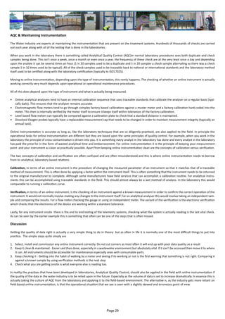AQC & Maintaining Instrumentation
The Water Industry are experts at maintaining the instrumentation that are present on the treatment systems. Hundreds of thousands of checks are carried
out each year along with all of the testing that is done in the laboratories.
When you work in the laboratory there is something called Analytical Quality Control (AQC)m normal laboratory procedures sees both duplicate and check
samples being done. This isn’t once a week, once a month or even once a year, the frequency of these check are at the very least once a day and depending
upon the analyte it can be several times an hour (1 in 20 samples used to be a duplicate and 1 in 20 samples a check sample alternating so there was a check
sample 1 in 10 times used to be typical). All of the check samples used to be traceable back to national or international standards and the laboratory method
itself used to be certified along with the laboratory certification (typically to ISO17025).
Moving to online instrumentation, depending upon the type of instrumentation, this rarely happens. The checking of whether an online instrument is actually
working correctly very much depends upon operational or operational maintenance procedures.
All of this does depend upon the type of instrument and what is actually being measured.
•	 Online analytical analysers tend to have an internal calibration sequence that uses traceable standards that calibrate the analyser on a regular basis (typi-
cally daily). This ensures that the analyser remains accurate.
•	 Electromagnetic flow meters tend to go through complex factory based calibrations against a master meter and a factory calibration hard-coded into the
meter. This then is internally verified by the meter itself to ensure it keeps itself within tolerances of the factory calibration.
•	 Level based flow meters can typically be compared against a calibration plate to check that a standard distance is maintained.
•	 Dissolved Oxygen probes typically have a replaceable measurement cap that needs to be changed in order to maintain measurement integrity (typically an
annual task).
Online instrumentation is accurate as long as, like the laboratory techniques that are so diligently practised, are also applied to the field. In principle the
operational tasks for online instrumentation are different but they are based upon the same principles of quality control. For example, when you work in the
laboratory the principle of cross-contamination is driven into you. It is something every analyst in the laboratory has done and every analyst in the laboratory
has paid the price for in the form of wasted analytical time and embarrassment. For online instrumentation it is the principle of keeping your measurement
point and your instrument as clean as practically possible. Apart from keeping online instrumentation clean are the concepts of calibration versus verification.
The two concepts of calibration and verification are often confused and are often misunderstood and this is where online instrumentation needs to borrow
from its analytical, laboratory based relations.
Calibration, in terms of an online instrument is the procedure of changing the measured parameter of an instrument so that it matches that of a traceable
method of measurement. This is often done by applying a factor within the instrument itself. This is often something that the instrument needs to be returned
to the original manufacturer to complete. Although some manufacturers have field services that can accomplish a calibration routine. For analytical instru-
ments this can be accomplished using traceable standards in the field. This should almost always be a wet method of analysis. In the laboratory this would
comparable to running a calibration curve.
Verification, in terms of an online instrument, is the checking of an instrument against a known measurement in order to confirm the correct operation of the
instrument. It would not normally involve making any changes to the instrument itself. For an analytical analyser this would involve taking an independent sam-
ple and comparing the results. For a flow meter checking the gauge or using an independent meter. The variant of the verification is the electronic verification
which checks that the electronics of the device are working within a standard tolerance.
Lastly, for any instrument onsite there is the end to end testing of the telemetry systems, checking what the system is actually reading is the last vital check.
As can be seen by the earlier example this is something that often can be one of the steps that is often missed.
Discussion
Getting the quality of data right is actually a very simple thing to do in theory but as often in life it is normally one of the most difficult things to put into
practice. The simple steps quite simply are
1.	 Select, install and commission any online instrument correctly. Do not cut corners as most often it will end up with poor data quality as a result
2.	 Keep it clean & maintained - Easier said than done, especially in a wastewater environment but absolutely vital. If it can’t be accessed then move it to where
it can. All instruments should be accessible for maintenance especially ones with consumable parts.
3.	 Keep checking it - Getting into the habit of walking by a meter and seeing if its working or not is the first warning that something is not right. Comparing it
against a known sample by using verification methods is the next step
4.	 Check what you are getting onsite is what everyone else is reading too.
In reality the practises that have been developed in laboratories, Analytical Quality Control, should also be applied in the field with online instrumentation if
the quality of the data in the water industry is to be relied upon in the future. Especially as the volume of data is set to increase dramatically. In essence this is
actually taking the culture of AQC from the laboratory and applying it to the field-based environment. The alternative is, as the industry gets more reliant on
field-based online instrumentation, is that the operational situation that we see is seen with a slightly skewed and erroneous point of view.
Page 29
 