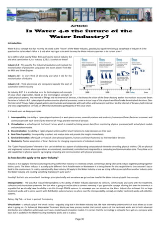 Introduction
Water 4.0 is a concept that has recently be raised as the “future” of the Water Industry...possibly, but apart from being a paraphrase of Industry 4.0 the 	
question has to be asked - What is it and what has it got to do with the way the Water Industry operates in its current state?
So to define what exactly Water 4.0 is we have to look at Industry 4.0
and what came before it, I.e. Industry 1,2 & 3. So what are these?
Industry 1.0 - This was the first Industrial revolution and involved the
mechanisation of production using water and steam power. Think Wa-
ter Mills and Steam Engines
Industry 2.0 - In short think of electricity and what it did for the
mechanisation of industry
Industry 3.0 - Think electronics and computers basically the start of
automation within industry
So Industry 4.0? it is a collective term for technologies and concepts
of value chain organization. Based on the technological concepts of
cyber-physical systems, the Internet of Things and the Internet of Services, it facilitates the vision of the Smart Factory. Within the modular structured Smart
Factories of Industry 4.0, cyber-physical systems monitor physical processes, create a virtual copy of the physical world and make decentralized decisions. Over
the Internet of Things, Cyber-physical systems communicate and cooperate with each other and humans in real time. Via the Internet of Services, both internal
and cross-organizational services are offered and utilized by participants of the value chain.
It is based upon six design principles
1.	 Interoperability: the ability of cyber-physical systems (I.e. work piece carriers, assembly stations and products), humans and Smart Factories to connect and
communicate with each other via the Internet of Things and the Internet of Services
2.	 Virtualization: a virtual copy of the Smart Factory which is created by linking sensor data (from monitoring physical processes) with virtual plant models
and simulation models
3.	 Decentralization: the ability of cyber-physical systems within Smart Factories to make decisions on their own
4.	 Real-Time Capability: the capability to collect and analyze data and provide the insights immediately
5.	 Service Orientation: offering of services (of cyber-physical systems, humans and Smart Factories) via the Internet of Services
6.	 Modularity: flexible adaptation of Smart Factories for changing requirements of individual modules
The “Cyber Physical System” element of this can be defined as a system of collaborating computational elements controlling physical entities. CPS are physical
and engineered systems whose operations are monitored, coordinated, controlled and integrated by a computing and communication core. They allow us to
add capabilities to physical systems by merging computing and communication with physical processes.
So how does this apply to the Water Industry?
Industry 1-4 all apply to the manufacturing industry and for that industry it is relatively simple, something is being fabricated and put together putting together
distinct parts. The Water Industry is actually quite different - be it Potable water or Wastewater it is being cleaned for discharge either to the customer’s tap or
back to the environment. In reality, operationally, does Industry 4.0 apply to the Water Industry or are we trying to force concepts from another industry onto
the Water Industry and creating something that doesn’t quite work?
Possibly? But let’s play around with the design principles briefly and see where we get and see how far the Water Industry is with the concepts
Interoperability - The way that I read interoperability is the ability of Water Industry Operators to connect, communicate and work with the treatment,
collection and distribution systems to find out what is going on and be able to connect remotely. If you ignore the concept of doing this over the Internet it is
arguable that we already have the ability to do this through SCADA systems. In someways you can almost say the Water Industry has achieved this on large
treatment works and to some aspects with distribution systems but are no where near the interoperability concept on smaller treatment works and collection
systems.
Rating - Big Tick....at least in parts of the industry
Virtualisation - a virtual copy of the Smart Factory - arguably a big tick in the Water Industry box. We have telemetry systems which at least allows us to see
what is going on. On Advanced Wastewater Treatment Works we have process models that control aspects of the treatment works and in both advanced
distribution and collection systems we even have a model based simulation models. It is certain that the technology is not quite there yet on a company wide
basis but in pockets in the Water Industry it certainly works and is in place.
Article:
Is Water 4.0 the future of the
Water Industry?
Page 30
 